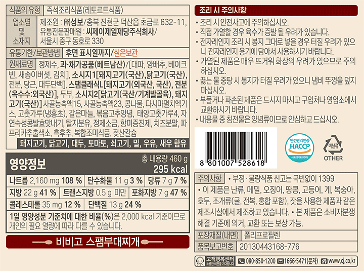 비비고 스팸부대찌개 식품의유형:즉석조리식품(레토르트식품),업소명 및 소재지 제조원:성보/충북 진천군 덕산읍 초금로 632-11,유통전문판매원:씨제이제일제당주식회사/서울시 중구 동호로330 유통기한/보관방법:후면 표시일까지/실온보관, 원재료명:정제수,과,채가공품(베트남산)/[대파,양배추,베이크번,새송이버섯,김치],소시지1[돼지고기(국산),닭고기(국산),전분,당근,대두단백],스팸클래식L[돼지고기(외국산,국산),전분(옥수수:외국산)],두부,소시지2[닭고기(국산/기계발골육),돼지고기(국산)],사골농축액15,사골농축액23,콩나물,다시마멸치엑기스,고춧가루(냉홍초),갈은마늘,볶음고추양념,태양초고춧가루4,자연숙성콩발효맛내기,탈지분유,정제소금,향미증진제,치즈분말,파프리카추출색소,흑후추,복합조미식품,젖산칼슘.돼지고기,닭고기,대두,토마토,쇠고기,밀,우유,새우함유.영양정보:총내용량460g,295kcal,나트륨2,160mg(108%),탄수화물11g(3%),당류7g(7%),지방22g(41%),트래스지방0.5g미만,포화지방7g(47%),콜레스테롤35mg(12%),단백질13g(24%) 1일 영양성분 기준치에 따른 비율(%)은 2,000kcal기준이므로 개인의 필요 열량에 따라 다를 수 있습니다.조리시 주의사항:조리 시 안전사고에 주의하십시오. 직접 가열할 경우 육수가 증발 될 우려가 있습니다. 전자레인지 조리 시 봉지 그대로 넣을경우 터질우려가 있으니 전자레인지 용기에 담아서 사용하시기 바랍니다. 가열된 제품은 매우 뜨거워 화상의 우려가 있으므로 주의 하십시오. 끓는 물 중탕시 봉지가 터질 우려가 있으니 냄비 뚜껑을 덮지 마십시오.부풀거나 파손된 제품은 드시지 마시고 구입처나 영업소에서 교환 하시기 바합니다. 내용물 중 침전물은 양념류이므로 안심하고 ?節첼?. 주의사항:부정,불량식품 신고는 국번없이1399 ,이 제품은 난류,메밀,오징어,땅콩,고등어,게,복숭아,호두,조개류(굴,전복,홍합포함),잣을 사용한 제품과 같은 제조시설에서 제조하고 있습니다.본 제품은 소비자 분쟁해결 기준에 의거,교환
