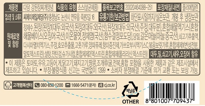 제품명 : 다담 강된장찌개양념 / 식품의 유형 : 소스(살균제품) / 품목보고번호 : 20020464088-251 / 포장재질(내면) 폴리에틸렌 / 업소명 및 소재지 : 씨제이제일제당㈜ 충청남도 논산시 연무읍 죽본2길 16 / 유통기한 보관방법 : 하단표시일까지 / 실온보관, 개봉 후 냉장보관 / 원재료명 및 함량 : 정제수,된장[된장1(대두:외국산),된장2(대두:외국산),된장3(대두:외국산),주정,대두분],혼합해물엑기스[혼합해물베이스(오징어 국산), 이온물엿,정제염(국산),함수결정포도당],당밀,갈은마늘(마늘 중국산), 쇠고기추출액, 다시마멸치엑기스,주정,효모추출물,고춧가루,양파퓨레,향미증진제,가쓰오부시엑기스C,볶음보릿가루,혼합제제1(변성전분,말토덱스트린),설탕,잔탄검,슈가시럽,혼합제제2[덱스트린,혼합제제(폴리리신,덱스트린)] 대두 , 밀,쇠고기,새우,오징어,함유/ 이 제품은 토마토,우유,고등어,게,닭고기,돼지고기,땅콩,조개류(굴,전복,홍합 포함)을 사용한 제품과 같은 제조시설에서 제조하고 있습니다. 부정불량식품 신고는 국번없이 1399 / 소비자 분쟁해결 기준에 의거 교환 또는 보상 가능. / 고객행복센터 080-850-1200 / 1666-5471(문자) 
