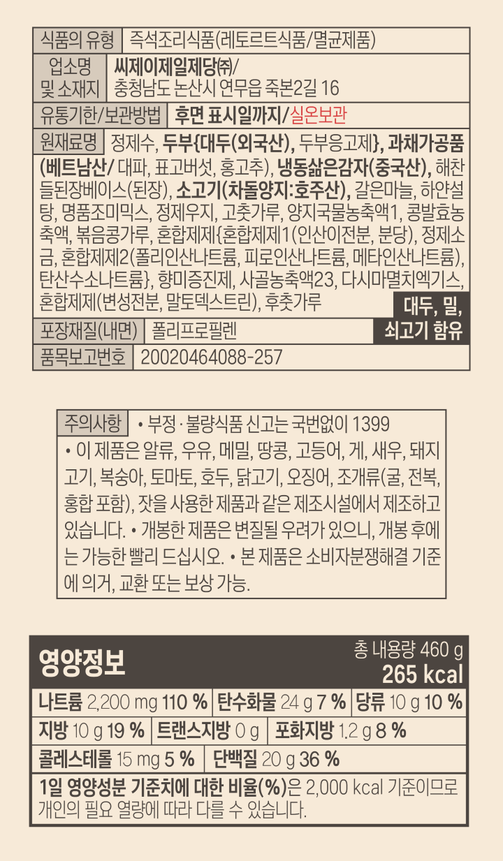 식품의 유형 즉석조리식품(레토르트식품/멸균제품) 업소명 및 소재지 씨제이제일제당(구)/ 충청남도 논산시 연무읍 죽본2길 16 유통기한/ 보관방법 후면 표시일까지 /실온보관 원재료명 정제수 두부(대두(외국산) 두부응고제) 과채가공품(베트남산/대파 표고버섯 홍고추) 냉동삶은감자(중국산) 해찬들된장베이스(된장) 소고기(차돌양지:호주산) 갈은마늘 하얀설탕 명품조미믹스 정제우지 고춧가루 양지국물농축액1 콩발효농축액 볶음콩가루 혼합제제(혼합제제1(인산이전분, 분단) 정제소금 혼합제제2(폴리인산나트륨 피로인산나트륨 메타인산나트륨) 탄산수소나트륨) 향미증진제 사골농축액23 다시마멸치액기스 혼합제제(변성전분 말토덱스트린) 후춧가루 대두 밀 쇠고기 함유 포장재질(내면) 폴리프로필렌 품목보고번호 20020464088-257 주의사항 부정 불량식품 신고는 국번없이 1399 이 제품은 알류 우유 메밀 땅콩 고등어 게 돼지고기 복숭아 토마토 아황산류 호두 닭고기 오징어 조개류(굴 전복 홍합 포함)잣을 사용한 제품과 같은 제조시설에서 제조하고 있습니다. 개봉한 제품으 변질될 우려가 있으니 개봉후에는 가능한 빨리 드십시오. 본제품으 소비자분쟁해결 기준에 의거 교환 또는 보상 가능 영양정보 총 내용량 460g 265kcal 나트륨 2200mg 110% 탄수화물 24g 7% 당류 10g 10% 지방 10g 19% 트랜스지방 0g 포화지방 1.2g 8% 콜레스테롤 15mg 5% 단백질 20g 36% 1일 영양성분 기준치에 대한 비율(%)은 2000kcal 기준이므로 개인의 필요 열량에 따라 다를 수 있습니다 