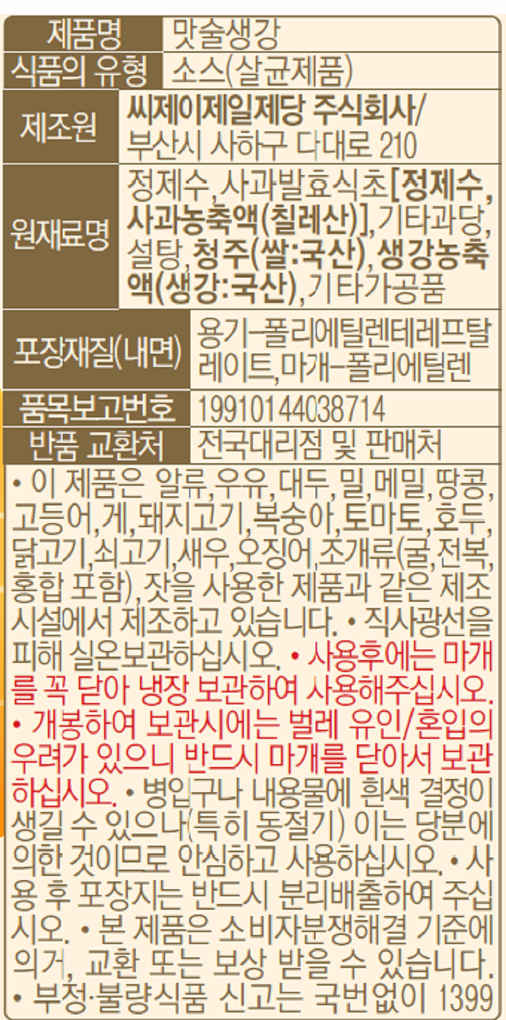 제품명:맛술생강/식품의유형:소스(살균제품)/제조원:씨제이제일제당주식회사,부산시사하구다대로210/원재료명:정제수,사과발효식초[정제수,사과농축액(칠레산)],기타과당,설탕,청주(쌀:국산),생강농축액(생강:국산),기타가공품/포장재질(내면):용기-폴리에틸렌테레프탈레이트,마개-폴리에틸렌/품목보고번호:19910144038714/반품교환처:전국대리점및판매처/-이제품은알류,우유,대두,밀,메밀,땅콩,고등어,게,돼지고기,복숭아,토마토,호두,닭고기,쇠고기,새우,오징어,조개류(굴,전복,홍합포함),잣을사용한제품과같은제조시설에서제조하고있습니다/-직사광선을피해실온보관하십시오/-사용후에는마개를꼭닫아냉장보관하여사용해주십시오/-개봉하여보관시에는벌레유인,혼입의우려가있으니반드시마개를닫아서보관하십시오/-병입구나내용물에흰색결정이생길수있으나(특히동절기)이는당분에의한것이므로안심하고사용하십시오/-사용후포장지는반드시분리배출하여주십시오/-본제품은소비자분쟁해결기준에의거,교환또는보상받을수있습니다/-부정,불량식품신고는국번없이1399