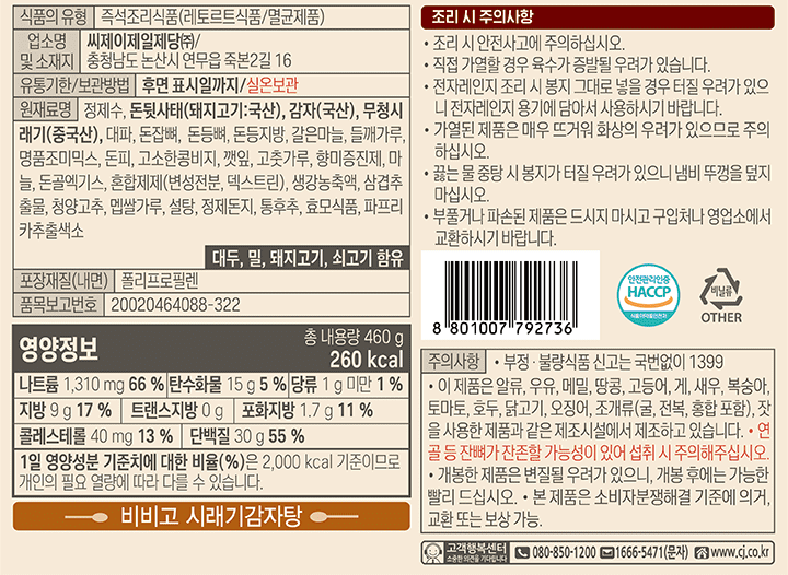 식품의유형:즉석조리식품(레토르트식품/멸균제품),업소명 및 소재지 제조원:씨제이제일제당/충청남도 논산시 연무읍 죽본2길 16 유통기한/보관방법:후면 표시일까지/실온보관, 원재료명:정제수,돈뒷사태돼지고기:국산),감자(국산),무청시래기(중국산),대파,돈잡뼈,돈등뼈,돈등지방,갈은마늘,들깨가루,명품조미믹스,돈피,고소한콩비지,깻잎,고춧가루,향미증진제,마늘,돈골엑기스,혼합제제(변성전분,덱스트린),생강농축액,삼겹추출물,청양고추,멥쌀가루,설탕,정제돈지,통후추,효모식품,파프리카추출색소.대두,쇠고기,밀함유 .영양정보:총내용량460g,260kcal,나트륨1,310mg(106%),탄수화물15g(5%),당류1g미만(1%),지방9g(17%),트랜스지방0g,포화지방1.7g(11%),콜레스테롤40mg(13%),단백질30g(55%) 1일 영양성분 기준치에 따른 비율(%)은 2,000kcal기준이므로 개인의 필요 열량에 따라 다를 수 있습니다.조리 시 안전사고에 주의하십시오.직접 가열할 경우 육수가 증발 될 우려가 있습니다.전자레인지 조리 시 봉지 그대로 넣을경우 터질우려가 있으니 전자레인지 용기에 담아서 사용하시기 바랍니다.가열된 제품은 매우 뜨거워 화상의 우려가 있으므로 주의 하십시오. 끓는 물 중탕시 봉지가 터질 우려가 있으니 냄비 뚜껑을 덮지 마십시오.부풀거나 파손된 제품은 드시지 마시고 구입처나 영업소에서 교환 하시기 바합니다. 내용물 중 침전물은 양념류이므로 안심하고 드십시오. 주의사항:부정,불량식품 신고는 국번없이1399 ,이 제품은 난류,메밀,오징어,땅콩,고등어,게,복숭아,호두,조개류(굴,전복,홍합포함),잣을 사용한 제품과 같은 제조시설에서 제조하고 있습니다.연골 등 잔뼈가 잔존할 가능성이 있어 섭취 시 주의해주십시오.개봉한 제춤은 변질된 우려가 있으니, 개봉 후에는 가능한 빨리 드십시오.본 제품은 소비자 분쟁해결 기준에 의거,교환 또는 보상가능.포장재질(내면):폴리프로필렌 품목보고번호 20020464088-322