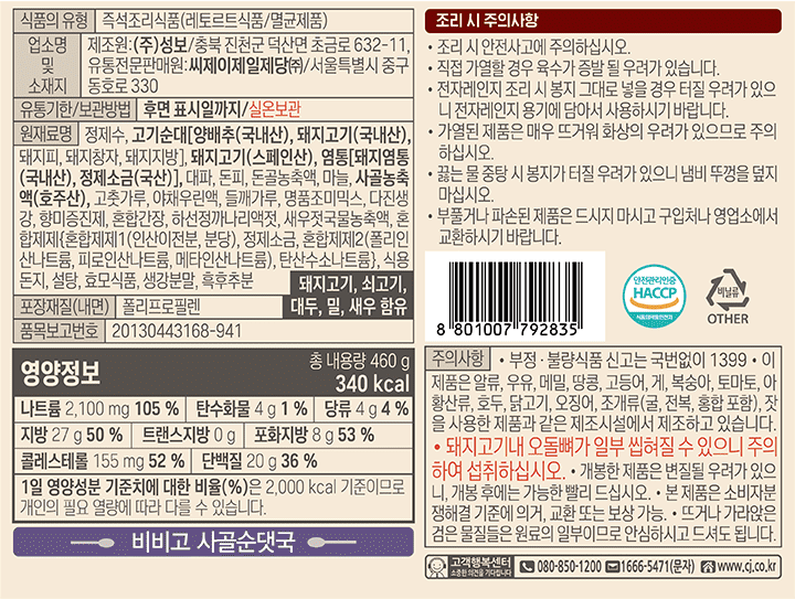 제품명: 비비고 순댓국 식품의 유형: 즉석조리식품(레토르트 식품/멸균제품) 업소명 및 소재지: 제조원:㈜성보 유통전문판매원: 씨제이제일제당주식회사/서울특별시 중구 동호로 330 유통기한/보관방법: 후면 표시일까지/직사광선을 피한 실온에 보관하십시오. 원재료명 및 함량: 정제수,고기순대[양배추(국내산),돼지고기(국내산),돼지피,돼지창자,돼지지방],돼지고기(스페인산),염통[돼지염통(국내산),정제소금(국산),대파,돈피,돈골농충액,마늘,사골엑기스NC23고춧가루,야채우린액,들깨가루,명품조미믹스,다진생강,향미증진제,혼합간장,하선정까나리액젓,새우젓국물농축액,혼합제제{혼합제제1(인산이전분,분당),정제소금,혼합제제2(폴리인산나트륨,피로인산나트륨,메타인산나트륨),탄산수소나트륨},식용돈지,설탕,효모식품,생강분말,흑후추분 돼지고기,쇠고기,대두,밀,새우 함유 품목보고번호: 20130443168-941 포장재질(내면):폴리프로필렌 주의문구: 부정,불량식품 신고는 국번없이 1399 *이 제품은 난류,우유,메밀,땅콩,고등어,게,복숭아,토마토,아황산류,호두,닭고기,오징어,조개류(굴,전복,홍합 포함),잣을 사용한 제품과 같은 제조시설에서 제조하고 있습니다. *돼지고기내 오돌뼈가 일부 씹혀질 수 있으니 주의하여 섭취하십시오. 개봉한 제품은 변질된 우려가 있으니,개봉 후에는 가능한 빨리 드시시오. 소비자 분쟁해결 기준에 의거 교환 또는 보상 가능. 뜨거나 가라앉은 검은 물질들은 원료의 일부이므로 안심하시고 드셔도 됩니다. 영양정보 총내용량 253g 280kcal 총 내용량당 1일 영양성분 기준치에 대한 비율 나트륨 810mg 41% 탄수화물 55g 17% 당류1g 1% 지방 2.2g 4% 트랜스지방 0g 포화지방 0.9g 6% 콜레스테롤 10mg 3% 단백질 10g 18% 1일 영양성분 기준치에 대한 비율(%)은 2,000kcal 기준이므로 개인의 필요 열량에 따라 다를 수 있습니다.