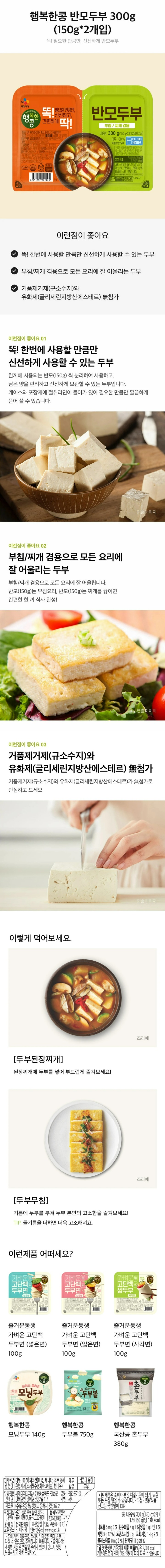 원재료명 및 함량: 대두 100%[외국산(미국,캐나다,호주 등)], 혼합제제(조제해수염화마그네슘,현미유), 대두함유, 식품의 유형 두부 유통기한 전면표기일까지 유통전문판매원 씨제이제일제당 (주)충북 진천군 광혜원면 광혜원산단2길 112 제조원(주) 맑은동해/ 강원도 동해시 공단3로 2 품목보고번호 20050389301-47 유의사항 개봉한 제품은 변질될 우려가 있으니 반드시 냉장 보관하시고 바로 드십시오. 보관방법 냉장보관(0~10도) 포장재질(내면) 용기-폴리프로필렌, 리드-폴리에틸렌, 폴리프로필렌 본 제품은 소비자 분쟁해결 기준에 의거, 교환 또는 보상 받을 수 있습니다. 사용 후 포장재는 반드시 분리 배출하여 주십시오. 부정, 불량식품 신고는 국번없이 1399 반품 및 교환장소 전국 판매점 및 대리점 주의 개별제품으로 절취시 날카로운 면에 손을 다칠 수 있으므로 주의하시기 바랍니다. 인터넷 주소: www.cj.co.kr 