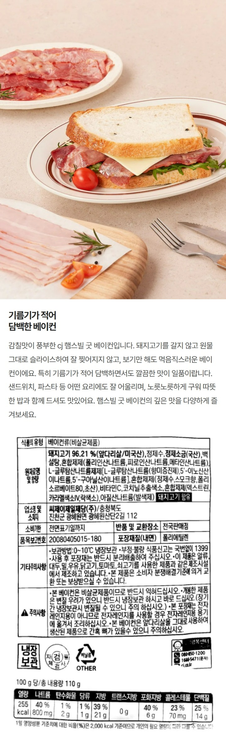 햄스빌 굿베이컨 / 원재료명 및 함량 : 돼지고기96.21%(앞다리살 미국산) , 정제수,정제소금(국산),백설탕,혼합제제(폴리인산나트륨,피로인산나트륨,메타인산나트륨),L글루탐산나트륨제제,L글루탐산나트륨(향미증진제),5-이노신산이나트륨,5-구아닐산이나트륨,혼합제제(정제수,폴리소르베이트80,스모크향),비타민C,코치닐추출색소,혼합제제(카라멜색소분말,덱스트린,락색소),아질산나트륨(발색제),돼지고기함유 / 업소명 및 소재지 : 씨제이제일제당㈜ 충청북도 진천군 광혜원면 광혜원산단2길 112 / 유통기한 : 전면표기일까지 / 품목보고번호 : 20080405015-180 / 포장재질(내면) 폴리에틸렌 / 반품 및 교환장소 : 전국판매점 / 보관방법 : 0~10℃에서 냉장보관 / 부정불량식품신고는 국번없이 1399 / 이 제품은 계란,대두,밀,우유,닭고기,새우,오징어,토마토,쇠고기를 사용한 제품과 같은 제조시설에서 제조하고 있습니다. 사용 후 포장재는 반드시 분리배출하여 주십시오.  본 제품은 소비자 분쟁해결기준에 의거 교환 또는 보상 받으실 수 있습니다. 백설 로고의 1953년은 CJ제일제당이 국내 최초로 생산한 설탕이 첫선을 보인 해입니다. / 주의사항 : 본 베이컨은 비살균제품이므로 반드시 익혀 드십시오. 개봉한 제품은 변질 우려가 있으니 반드시 냉장보관 하시고 바로 드십시오.(장기간 냉장보관시 변질될 수 있으니 주의 하십시오). 본 포장재는 전자레인지용이 아니므로 전자레인지를 사용할 경우 전자레인지용 용기에 옮겨서 조리하십시오. 본 베이컨은 앞다리살을 그대로 사용하여 생산된 제품으로 간혹 뼈가 있을수 있으니 주의하십시오. 