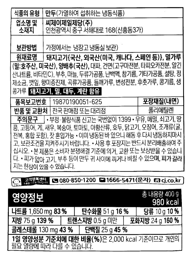 본상품구성 : 비비고 수제진한고기만두400g*2번들 식품의유형 : 만두(가열하여 섭취하는 냉동식품) / 제조업소명 및 소재지(수입품의경우생산자,수입자 및 제조국) : 제조원 및 판매원 : 씨제이제일제당㈜인천광역시 중구 서해대로 168(신흥동3가) / 제조연원일,유통기한 또는 품질유지기한 : 본 제품은 제품입고일별 유통기한이 상이하므로,필요시 문의주시면 상담원이 확인해드리겠습니다. /제조일로부터 9개월 / 포장단위별 용량(중량),수량 400g*2 / 원재료 및 함량 : 돼지고기(국산),밀가루(밀:호주,미국산),양배추(중국산),대파,당면,부추,마늘,두류가공품,난백액,참기름,혼합제제(변성전분,밀글루텐,말토덱스트린,밀가루),설탕,정제소금,깻잎,향미증진제,곡류가공품,들깨가루,변성전분,후춧가루,콩기름,생콩가루*생산 및 유통 시점에 따라 원산지 변경 전 제품이 혼용되어 발송 가능한 점 양해 부탁드립니다.  알레르기 유발물질 함유 : 돼지고기,밀,대두,계랸 함유 영양성분 : 총 내용량400g,980kcal/나트륨1,650mg(83%),탄수화물51g(16%),당류10g(10%),지방75g(139%),트랜스지방0.5g미만,포화지방24g(160%),콜레스테롤130mg(43%),단백질25g(45%)[1일 영양성분 기준치에 대한 비율(%)은 2,000kcal 기준이므로 개인의 필요 열량에 따라 다를 수 있습니다.] / 유전자변형식품에 해당하는 경우의 표시 : 해당사항없음 / 소비자안전을 위한 주의사항 : *부정불량식품 신고는 국번없이 1399*이 제품은 우유,메밀,쇠고기,땅콩,고등어,게,새우,복숭아,토마토,아황산류,호두,닭고기,오징어,조개류(굴,전복,홍합 포함),잣을 사용한 제품과 같은 제조시설에서 제조하고 있습니다.*이미 냉동된 바 있으니 해동 후 재냉동시키지 마시길 바랍니다.*사용 후 포장지는 반드시 분리배출하여 주십시오.*본 제품은 소비자 분쟁해결 기준에 의거,교환 또는 보상받을 수 있습니다.*만두 피와 속의 까만 점처럼 보이는 부분은 들깨가루이오니 안심하고 드시길 바랍니다.*