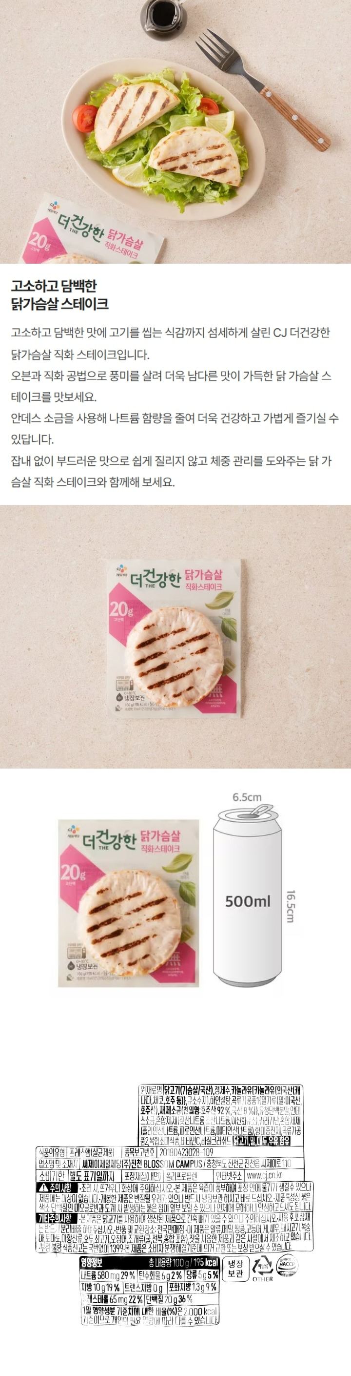 식품의 유형 프레스햄(살균제품) 원재료명 및 함량 닭고기(가슴살/국산), 정제수, 해바라기유{{해바라기(:스페인산), 규소수지)}, 설탕, 유청단백분말(미국산), 안데스소금, 카라기난, 향미증진제, 혼합제제(폴리인산나트륨, 피로인산나트륨, 메타인산나트륨), 곡류가공품, 샐러리분말, 바질크러쉬드, 닭고기, 우유, 밀 함유 업소명 및 소재지 씨제이제일제당(주) 진천 BLOSSOM CAMPUS: 충청북도 진천군 진천읍 씨제이로 110 유통기한 별도표기일까지 포장재질(내면) 폴리프로필렌 품목보고번호 20180423028-109 인터넷주소 www.cj.co.kr 기타주의사항 사용 후 포장재는 반드시 분리배출 하여 주십시오. 반품 및 교환장소: 전국판매점 보관방법: 0~10도에서 냉장보관 이 제품은 알류,대두,새우, 토마토, 오징어, 복숭아, 고등어, 조개류(굴,전복, 홍합 등), 메밀, 게, 호두, 아황산류, 땅콩, 돼지고기, 쇠고기, 잣을 사용한 제품과 같은 시설에서 제조하고 있습니다. 부정, 불량 식품 신고는 국번없이 1399 본 제품은 소비자 분쟁해결기준에 의거 교환 또는 보상 받으실 수 있습니다. 주의사항 조리 시 뜨거우니 화상에 주의하십시오. 본 제품은 육즙이 풍부하여 포장 안에 물기가 생길 수 있으나 제품에는 이상이 없습니다. 개봉한 제품은 변질될 우려가 있으니 반드시 냉장보관 하시고 바로 드십시오. 제품 특성상 붉은 색소 단백질인 미오글로빈과 도계 시 발생하는 붉은 점이 일부 보일 수 있으나 인체에 무해하니 안심하고 드셔도 됩니다. 영양정보 총 내용량 100g/200kcal  나트륨 460mg(23%) 탄수화물 5g(2%) 당류 5g(5%) 지방 11g(20%) 트랜스지방 0g 포화지방 0.8g(5%) 콜레스테롤 70mg(23%) 단백질 20g(36%) 1일 영양성분 기준치에 대한 비율(%)은 2,000kcal 기준이므로 개인의 필요 열량에 따라 다를 수 있습니다. 