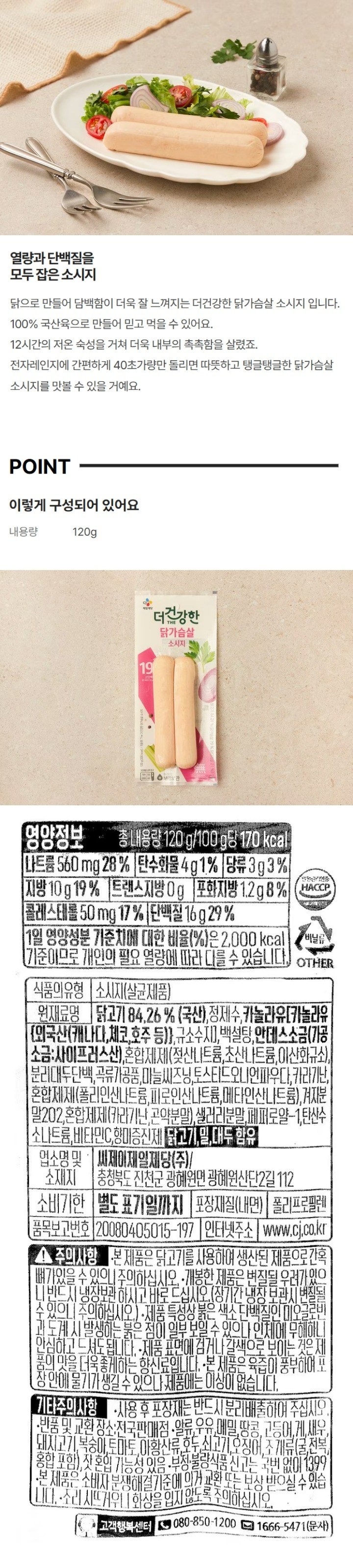 식품의 유형 소시지(살균제품) 원재료명 및 함량 닭고기 84.38%(국산), 정제수, 해바라기유{{해바라기유:스페인산), 규소수지)}, 백설탕, 안데스소금(가공소금:사이프러스산), 혼합제제(젖산나트륨,초산나트륨,이산화규소), 분리대두단백, 분말셀룰로스, 마늘씨즈닝, 카라기난, 혼합제제(폴리인산나트륨, 피로인산나트륨, 메타인산나트륨), 토스티드오니언파우다, 혼합제제(카라기난, 글루코만난), 겨자분말 202, 샐러리분말, 페퍼로얄-1, 탄산수소나트륨, 비타민C, 5-리보뉴클레오티드이나트륨, 닭고기, 대두 함유 업소명 및 소재지 씨제이제일제당(주) 충청북도 진천군 광혜원면 광혜원산단2길 112 유통기한 별도표기일까지 포장재질(내면) 폴리프로필렌 품목보고번호 20080405015-197 인터넷주소 www.cj.co.kr  영양정보 총 내용량 120g 100g당 165kcal 나트륨 570mg(29%), 탄수화물 3g(1%) 당류 3g(3%) 지방 9g(17%) 트랜스지방 0g 포화지방 1.1g(7%) 콜레스테롤 55mg(18%) 단백질 18g(33%) 1일 영양성분 기준치에 대한 비율(%)은 2,000kcal 기준이므로 개인의 필요 열량에 따라 다를 수 있습니다. 주의사항 개봉한 제품은 변질될 우려가 있으니 반드시 냉장보관 하시고 바로 드십시오.(장기간 냉장 보관시 변질될 수 있으니 주의하십시오.) 제품 특성상 붉은 색소 단백질인 미오글로빈과 도계 시 발생하는 붉은 점이 일부 보일 수 있으나 인체에 무해하니 안심하고 드셔도 됩니다. 제품 표면에 검거나 갈색으로 보이는 것은 제품의 맛을 더욱 좋게하는 향신료 입니다. 본 제품은 육즙이 풍부하여 포장 안에 물기가 생길 수 있으나 제품에는 이상이 없습니다. 