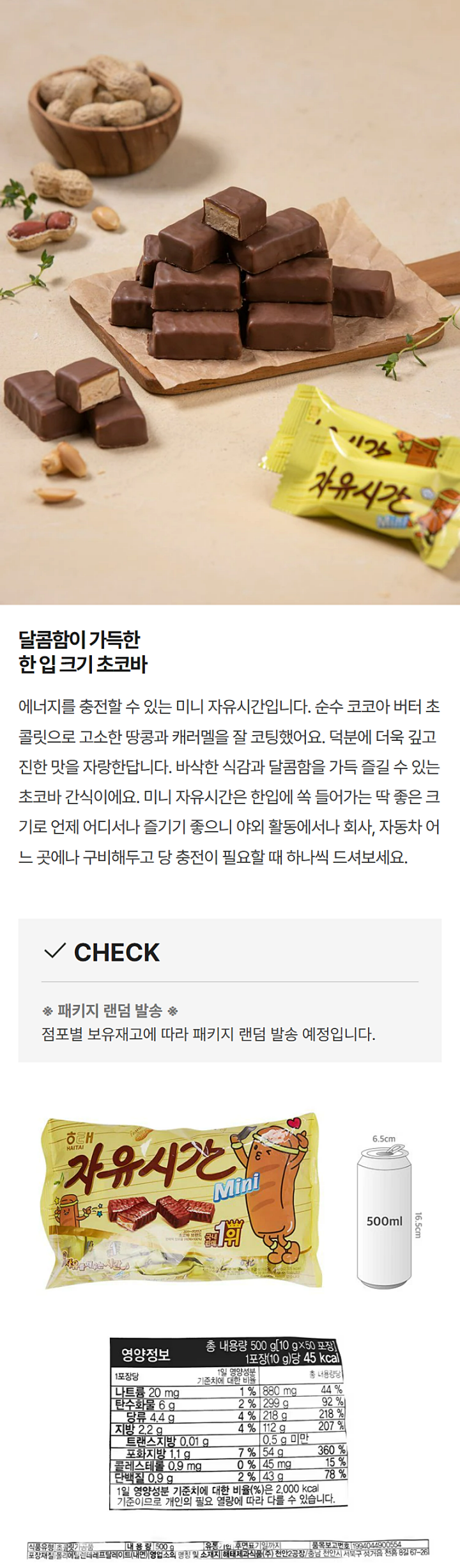 식품유형 : 초콜릿가공품 / 내용량 : 500g / 유통기한 : 후면표기일까지 / 품목보고번호 : 1994044900554 / 포장재질 : 폴리에틸렌테레프릴레이트(내면) / 영업소의 명칭 및 소재지 / 해태제과식품㈜ 천안2공장 / 충남 천안시 서북구 성거읍 천흥 8길 67-26 / 원재료명 : 설탕,물엿,땅콩,또는 견과류가공품(땅콩 중국산) , 설탕,물엿,식물성유지(말레이시아산),유화제,가공연유,환원유,전지분유(외국산 뉴질랜드산,미국산,네덜란드산), 설탕,원유(국산),식물성유지(말레이시아산),유화제,가공연유[환원유[전지분유(외국산 뉴질랜드산 미국산 네덜란드산),설탕,원유(국산),식물성유지(말레이시아산),유당,혼합분유1,기타코코아가공품,가공유크림,야자경화유,기타과당,혼합분유2,당시럽류,코코아분말,전분가공품,난백분,기타설탕,정제소금,코코아매스,유화제1,혼합제제1(식물성유지,합성향료,땅콩추출물,참깨추출물,트리아세린),혼합제제2(식물성유지,합성향료),혼합제제3(식물성유지,합성향료,프로필렌글리콜,트리아세틴,천연향료),유화제2,혼합제제4(합성향료,식물성유지),바닐린,구연산,땅콩,우유,대두,계란,함유/ 직사광선 및 습기찬 곳을 피하여 서늘하고 통풍이 잘 되는 곳에 보관하여 주십시오. 본 제품은 공정거래위원회 고시에 의거 피해보상/ 고객만족실 : 수신자 요금부담(080-233-6677) / 부정불량식품 신고는 국번없이 1399 / 반품 및 교환장소 : 본사 및 구입한 곳 / 이 제품은 밀을 사용한 제품과 같은 제조시설에서 제조하고 있습니다. / 영양정보 총내용량 500g[10g x 50포장] 1포장(10g)당 45kcal / 나트륨20mg 1% / 탄수화물 6g 2% / 당류4.4g 4% / 지방 2.2g 4% / 트랜스지방 0.01g / 포화지방 1.1g 7% / 콜레스테롤 0.9mg 0% / 단백질 0.9g 2% / 880mg 44% / 299g 92% / 218g 218% / 112g 207% / 0,5g미만 / 54g 360% / 45mg 15% / 43g 78% /