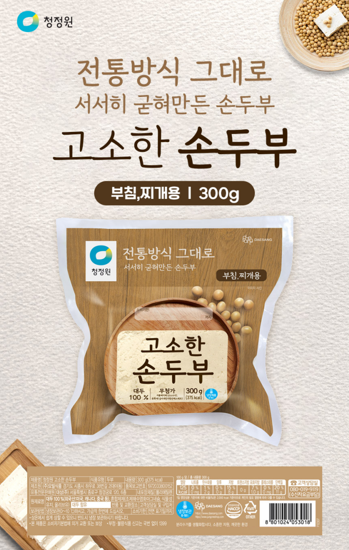 제품명 고소한 손두부 식품유형 두부 내용량 300g(300kcal) 제조원 F4-㈜오발식품 경기도 시흥시 하우로 38번길 2(대야동) 유통전문판매원 대상㈜ 횡성공장: 강원도 횡성군 횡성읍 청용길 15 유통기한 전면 표기일까지 품목보고번호 F4-1972033800152 원재료명 대두100%(외국산:미국,캐나다,중국 등), 혼합제제(조제해수염화마그네슘,식물성유지, 올리브유) 알레르기 유발물질 대두 함유 내포장재질 폴리에틸렌 보관방법 냉장보관(0~10도)하시고, 가급적 한번에 드십시오. 상온에서 쉽게 상할 수 있으니 반드시 냉장 보관하시기 바랍니다. 본 제품은 소비자기본법에 의거 교환 또는 보상. 반품 및 교환장소: 구입처 및 판매원 부정.불량식품 신고는 국번 없이 1399 고객상담실 080-080-8866(수신자요금부담)