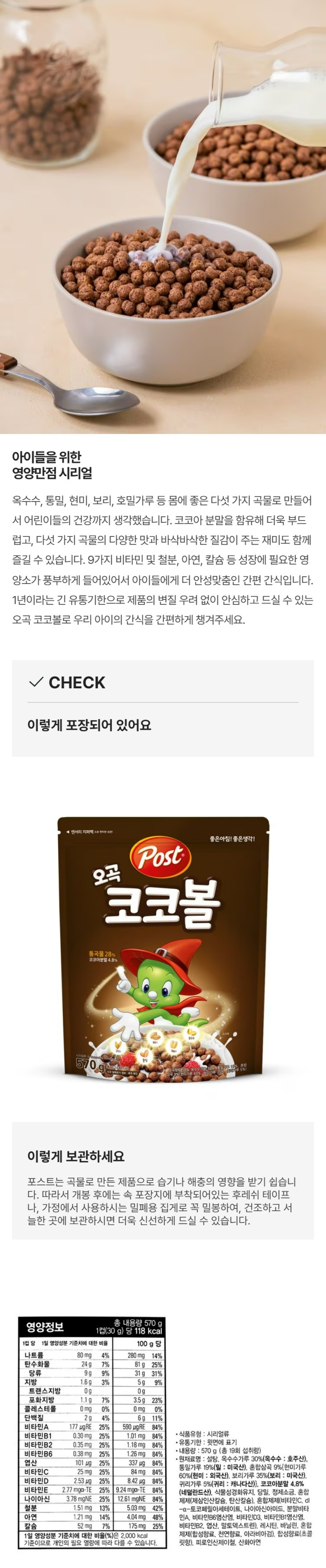 영양정보:총 내용량 570g 1컵(30g)당 118kcal 1컵 당 1일 영양성분 기준치에 대한 비율/100g당 나트륨 80mg 4%/280mg 14% 탄수화물 24g 7%/81g 25% 당류 9g 9%/31g 31% 지방 1.6g 3%/5g 9% 트랜스지방 0g/0g 포화지방 1.1g 7%/3.5g 23% 콜레스테롤 0mg 0%/0mg 0% 단백질 2g 4%/6g 11% 비타민A 117ugRE 25%/590ugRE 84% 비타민B1 0.30mg 25%/1.01mg 84%  비타민B2 0.35mg 25%/1.18mg 84% 비타민B6 0.38mg 25%/1.26mg 84% 엽산 101ug 25%/337ug 84% 비타민C 25mg 25%/84mg 84% 비타민D 2.53ug 25%/8.42ug 84%  비타민E 2.77mga-TE 25%/9.24mga-TE 84% 나이아신 3.78mgNE 25%/12.61mgNE 84% 철분 1.51mg 13%/5.03mg 42% 아연 1.21mg 14%/4.04mg 48% 칼슘 52mg 7%/175mg 25%  1일 영양성분 기준치에 대한 비율(%)은 2,000kcal기준이므로 개인의 필요 열량에 따라 다를 수 있습니다. 식물유형:시리얼류 유통기한:윗면에 표기 내용량:570g(총 19회 섭취량) 원재료명:설탕,옥수수가루30%(옥수수:호주산),통밀가루 19%(밀:미국산),혼합심곡9%[현미가루60%(현미;외국산),보리가루35%(보리:미국산),귀리가루5%(귀리:캐나다산),코코아분말4.8%(네델란드산),식물성경화유지,당밀,정제소금,혼합제제(제삼인산칼슘,탄산칼슘),혼합제제(비타민C,dl-a-토코페릴아세테이트,나이아신아이드,분말비타민A, 비타민B6염산염,비타민D3,비타민B1염산염,비타민 B2,엽산,말토덱스트린),레시틴,바닐린,혼합제제(합성향료,천연향료,아라비아검),합성향료(초콜릿향),피로인산제이철,산화아연 밀,대두,우유 함유 이 제품은알레르기 발생 가능성이 있는 호두,땅콩,돼지고기,메밀,달걀,잣,닭고기,쇠고기,토마토,복숭아를 사용한 제