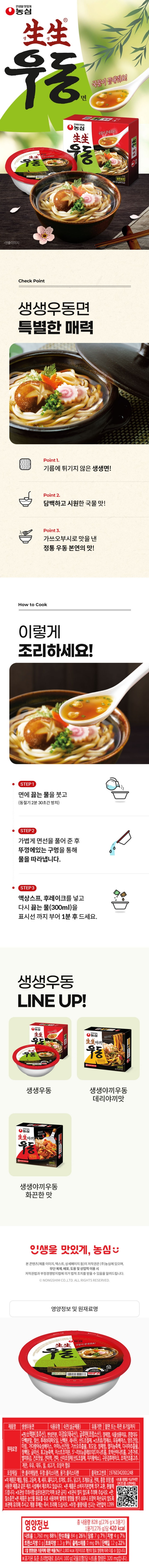 *제품명: 생생우동면 *식품유형: 숙면(살균제품) *유통기한: 밑면 또는 측면 표기일까지 *원재료명: -면/소맥분(호주산), 변성전분, 미강유(태국산), 글루텐(프랑스산), 정제염, 식물성풍미유, 혼합대두단백분말, 젖산, 후레쉬대파오일, 난백분, 레시틴, 산도조절제 -스프류/정제수, 우동베이스, 양조간장, 미림, 가다랑어숙성베이스, 아미노산간장, 가쓰오추출물, 포도당, 정제염, 멸치농축액, 다시마추출물, 정백당, 글리신, 표고농축액, 이스트조미분, 5-리보뉴클레오티드이나트륨, 호박산이나트륨, 고춧가루, 별미튀김, 건조맛살, 건미역, 건파,신미조정제(산도조절제,  치자황색소), 구운김후레이크, 조미건조홍고추 *계란, 우유, 대두, 밀, 쇠고기, 오징어 함유 *포장재질: 면:폴리에틸렌, 뚜껑: 폴리스티렌, 용기:폴리스틸렌 *이 제품은 메밀,땅콩,고등어,게,새우,돼지고기,토마토,호두,닭고기,조개류(굴,전복,홍합 포함)를 사용한 제품과 같은 제조 시설에서 제조하고 있습니다. *본 제품은 소비자기본법에 의거 교환, 환불해드립니다. *보관상 주의사항: 실온보관(0도 이하 보관금지) * 보관시 얼지 않도록 주의해 주십시오. *면:질소충전 *본 제품은 농산물 원료를 주로 사용하여 벌레의 영향을 받기 쉬우니 파손되지 않도록 보관에 유의해 주시고 개봉 후에는 즉시 조리해 드십시오. *부정,불량식품 신고는 국번없이 1399 *영양정보 총 내용량 276g(420kcal) / 나트륨 1,760mg(88%), 탄수화물 84g(26%), 당류 7g(7%), 지방 4g(7%), 트랜스지방 0g, 포화지방 1.3g(9%), 콜레스테롤 0mg(0%), 단백질 12g(22%) *1일 영양성분 기준치에 대한 비율(%)은 2,000kcal 기준이므로 개인의 필요 열량에 따라 다를 수 있습니다.