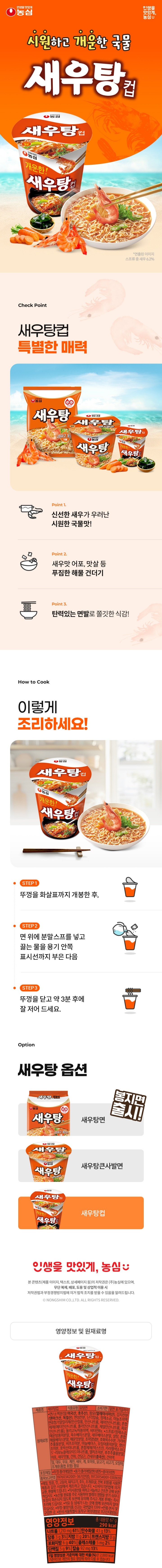 영양정보-총내용량:67g,290kcal:나트륨1,210mg(61%),탄수화물42g(13%),당류3g(3%),지방11g(20%),트랜스지방0g,포화지방6g(40%),콜레스테롤5mg(2%),단백질6g(11%),칼슘98mg(14%)-1일영양성분기준치에대한비율(%)은2,000kcal기준이므로개인의필요열량에따라다를수있습니다/표기된표준조리법대로조리시100g(국물포함)당나트륨함량은410mg입니다/본사:서울특별시동작구여의대방로112(신대방동)/㈜농심고객상담팀:수신자요금부담전화:080-023-5181/반품및교환장소:본사,각공장,각영업지점및특약점/제품명:새우탕면/식품유형:유탕면류/유통기한:밑면표기일까지/원재료명:*면/소맥분(미국산,호주산),팜유(말레이시아산),감자전분(독일산),변성전분,난각칼슘,정제염,야채조미추출물,면류첨가알칼리제(산도조절제),혼합제제(산도조절제),올리고녹차풍미액,비타민B2,*스프류/정제염,육수베이스분말,새우베이스분말,정백당,매운탕조미분말,매운맛분말,혼합해물베이스분말,조미양념분,호화옥수수분,간장조미분말,가리비추출물분말,분말고추장,비프조미분,마늘베이스,오징어조미분말,이스트풍미분,향신조미분,호박산이나트륨,분말카라멜(카라멜색소,물엿분말),5'-리보뉴클레오티드이나트륨,멸치조미분,진한맛조미분,후추추출물분말,어포,새우맛볼,건파,건당근,건새우,건미역,밀,대두,우유,계란,새우,게,닭고기,쇠고기,오징어,조개류(굴,홍합포함)함유/성분명및함량:스프류중새우(중국산68.3%,캐나다산19.5%,국내산12.2%)/품목보고번호:19720154001131,19760342001367,2001054954190/포장재질:뚜껑-폴리에틸렌/용기-폴리에틸렌(내면)+종이(외면)/이제품은메밀,땅콩,고등어,돼지고기,토마토,호두,조개류(전복포함)를사용한제품과같은제조시설에서제조하고있습니다/본제품은소비자기본법에의거교환,환불해드립니다/보관상주의사항:직사광선을피하고서늘하고건조한곳에보관하십시오/본제품은농산물원료를주로사용하여벌레의영향을받기쉬우니포장이파손되지않도록보관에유의해주시고개봉후에는즉시조리해드십시오/석유등냄새