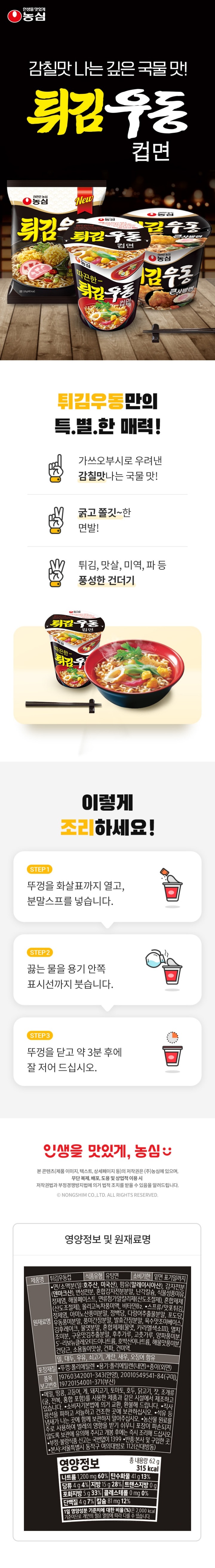 영양정보-총내용량:62g,315kcal:나트륨1,200mg(60%),탄수화물41g(13%),당류4g(4%),지방15g(28%),트랜스지방0g,포화지방5g(33%),콜레스테롤0mg(0%),단백질4g(7%),칼슘81mg(12%)-1일영양성분기준치에대한비율(%)은2,000kcal기준이므로개인의필요열량에따라다를수있습니다/표기된표준조리법대로조리시100g(국물포함)당나트륨함량은420mg입니다/본사:서울특별시동작구여의대방로112(신대방동)/㈜농심고객상담팀:수신자요금부담전화:080-023-5181/반품및교환장소:본사,각공장,각영업지점및특약점/제품명:튀김우동컵/식품유형:유탕면류/원재료명:*면/소맥분(미국산,호주산),팜유(말레이시아산),감자전분(독일산),변성전분,혼합감자전분분말,난각칼슘,식물성풍미유,정제염,해물페이스트,면류첨가알칼리제(산도조절제),혼합제제(산도조절제),올리고녹차풍미액,비타민B2,*스프류/맛포튀김,정제염,아미노산풍미분말,정백당,다랑어추출물분말,포도당,우동풍미분말,풍미간장분말,발효간장분말,육수맛조미베이스,김후레이크,물엿분말,분말카라멜(카라멜색소,물엿분말),멸치조미분,구운맛김추출분말,후추가루,고춧가루,양파풍미분,5'-리보뉴클레오티드이나트륨,호박산이나트륨,해물맛풍미분,건당근,소용돌이맛살,건파,건미역,계란,우유,대두,밀,새우,쇠고기,오징어함유/유통기한:밑면표기일까지/품목보고번호:2001054954184,19720154001371,19760342001343/포장재질:뚜껑-폴리에틸렌/용기-폴리에틸렌(내면)+종이(외면)/이제품은메밀,땅콩,고등어,게,돼지고기,토마토,호두,닭고기,조개류(굴,전복,홍합포함)를사용한제품과같은제조시설에서제조하고있습니다/본제품은소비자기본법에의거교환,환불해드립니다/보관상주의사항:직사광선을피하고서늘하고건조한곳에보관하십시오/본제품은농산물원료를주로사용하여벌레의영향을받기쉬우니포장이파손되지않도록보관에유의해주시고개봉후에는즉시조리해드십시오/석유등냄새가나는곳에함께보관하지말아주십시오/부정,불량식품신고는국번없이1399