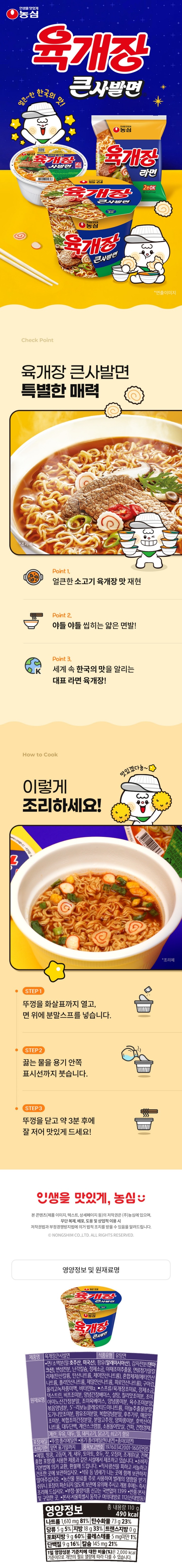 제품명 육개장큰사발면 식품유형 유탕면 유통기한 밑면 표기일까지  원재료명 면/소맥분(밀:미국산,호주산), 감자전분(덴마크산), 팜유(말레이시아산), 변성전분, 난각칼슘,  식물성풍미유, 정제염, 야채조미추출물, 면류첨가알칼리제(산도조절제), 혼합제제(산도조절제),  올리고녹차풍미액, 비타민B2, 스프류/육개장조미료,정제염,물엿분말, 양념간장베이스, 비프조미분, 정백당  칠리맛조미분, 조미아미노산간장분말, 조미육베이스, 양념풍미분, 육수조미분말, 볶음양념분, 5-리보뉴클레오티드이나트륨,  육조미베이스, 마늘추출물분말, 도가니맛조미분, 팜유조미분말, 복합양념분말, 후추가루, 매운맛조미분, 분말고추장, 양파풍미분, 호박산이나트륨, 복합조미간장분말, 대두단백, 계란스크램블, 소용돌이맛살, 건파, 건청경채.  계란, 우유,대두, 밀, 돼지고기, 닭고기, 쇠고기 함유 포장재질 뚜껑: 폴리에틸렌, 용기: 플리스티렌  품목보고번호 19760342001160(안양)   영양정보 총 내용량 110g(470kcal)  나트륨 1,610mg(81%) 탄수화물 73g(23%) 당류 5g(5%)  지방 16g(30%)  트랜스지방 0g  포화지방 9g(60%)  콜레스테롤 5mg 미만 1%, 단백질 9g(16%) 칼슘 149mg(21%)  1일 영양성분 기준치에 대한 비율(%)은 2,000kcal 기준이므로 개인의 필요 열량에 따라 다를 수 있습니다. 