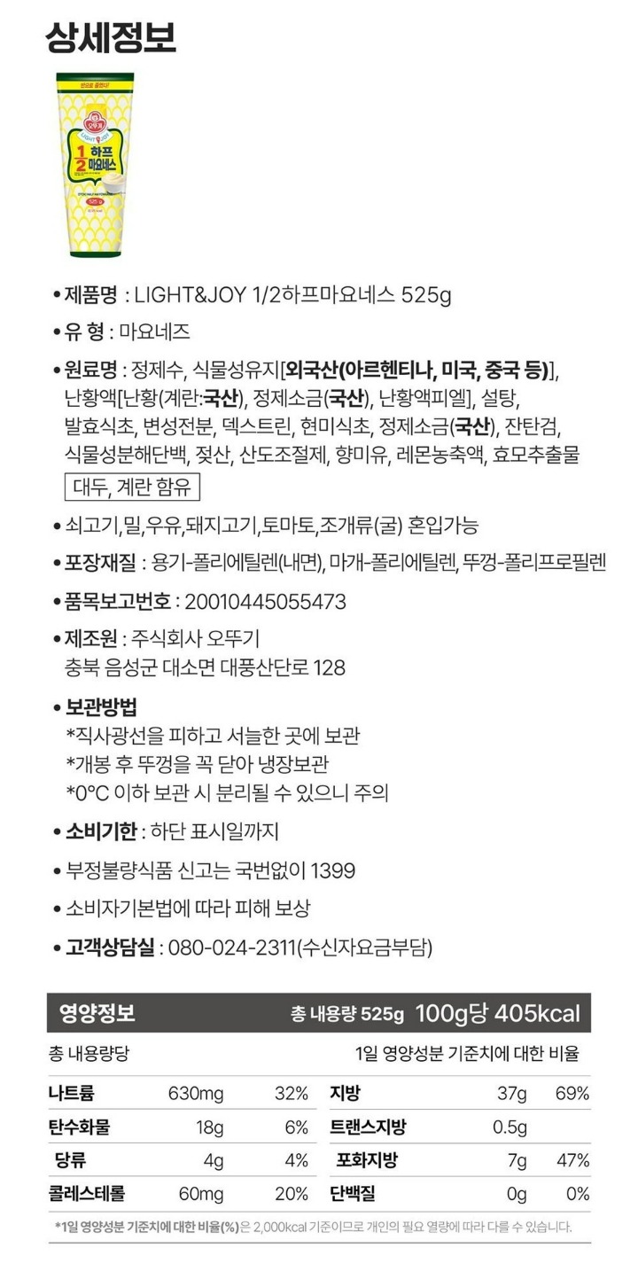 식품의 유형 마요네즈(살균제품) 생산자 및 소재지 : (주)오뚜기 충북 음성군 대소면 대충산단로 128  유통기한 제품 밑면 표시일까지 제조일과 출고일이 상이하여 유통기한 표기가 어렵습니다. 보다 정확한 유통기한을 화인하시려면 홈페이지 상단 고객센터에서 1:1문이 남겨주시기 바랍니다. 포장단위별 용량(중량),수량 총 내용량 525g, 원재료명 및 함량(농수산물의 원산지 표시에 관한 법률에 따른 원산지 표시 포함) 정제수,식물성유지[외국산(아르헨티나,미국,중국 등)], 난황액[난황(계란:국산) 정제소금(국산),난황액피엘], 설탕, 변성전분, 발효식초, 덱스트린, 현미식초, 정제소금(국산), 잔탄검,식물성분해단백, 젖산,산도조절제, 향미유, 레몬농축액, 효모추출물 *대두, 계란, 쇠고기 함유 * 이 제품은 밀, 우유,토마토, 돼지고기, 조개류(굴)을 사용한 제품과 같은 제조시설에서 제조하고 있습니다. 영양정보 총 내용량 315g/100g당 410kcal  나트륨 580mg(29%), 탄수화물 8g(6%), 당류 3g(3%), 콜레스테롤 5mg(18%),지방 37g(69%),트랜스지방 0g(0%),포화지방 6g(40%),단백질 1g(2%) 1일 영양성분에 기준치에 대한 비율(%)은 2,000kcal 기준이므로 개인의 필요 열량에 따라 다를 수 있습니다. 기타 *본 제품은 소비자 분쟁해결기준에 의거 교환 또는 보상 받을 수 있습니다.실온보관(개봉 후 가급적 한번에 섭취하십시오) 부정,불량식품 신고는 국번없이 1399 유전자변형식품에 해당하는 경우의 표시 해당없음 영유아식 또는 체중조절식품 등의 해당하는 경우 표시광고사전심의필 유무 및 부작용 발생 가능성 해당없음 수입식품에 해당하는 경우 식품위생법에 따른 수입신고를 필함 소비자상담 관련 전화번호 고객상담실: 080-024-2311(수신자요금부담)