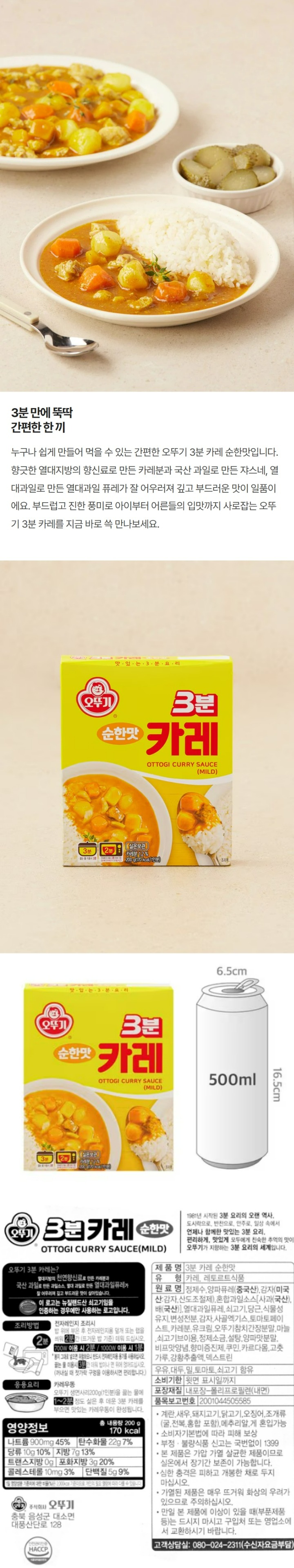 "오뚜기 3분카레 순한맛 - 오뚜기 3분카레는? 열대지방의 천연향신료로 만든 카레분과 국산과일로 만든 과일솟, 열대과일로 만든 열대과일퓨레가 잘 어우러져 깊고 부드러운 맛이 살아있습니다. *이 로고는 뉴질랜드산 쇠고기임을 인증하는 경우에만 사용하는 로고입니다. 1981년 시작된 3분 요리의 오랜 역사, 도시락으로, 반찬으로, 안주로, 일상속에서 언제나 함께한 맛있는 3분 요리, 편리하게, 맛있게, 모두에게 친숙한 추억의 맛이 오뚜기가 지향하는 3분 요리의 세계입니다. 조리방법: 전자레인지 조리시- 밥 위에 부은 후 전자레인지용 덮개 또는 �N을 씌워 2분간(뜨거운 밥 기준) 데워 드십시오. 700W 이용시 2분/ 1000W 이용시 1분 *봉지 그대로 넣으면 위험하오니 반드시 전자레인지용 용기를 사용하십시오. 끓는 물 이용시 3분간 데워 밥이나 면 위에 얹어드십시오. (꺼내실 때 젓가락 구멍을 이용하시면 편리합니다.) 응용요리: 카레우동 - 오뚜기 생면사리 200g(1인분)을 끓는 물에 1~2분 정도 삶은 후 데운 3분 카레를 부으면 맛있는 카레우동이 완성됩니다. 제품명: 3분 카레 순한맛 식품유형: 카레, 레토르트식품 원재료명: 정제수, 양파퓨레(중국산), 감자(미국산: 감자, 산도조절제), 혼합과일소스[사과(국산), 배(국산)], 열대과일퓨레, 쇠고기, 당근, 식물성유지, 변성전분, 감자, 사골엑기스, 토마토페이스트, 카레분1.2%, 유크림, 오뚜기참치간장분말, 마늘, 쇠고기브이용, 정제소금, 설탕, 양파맛분말, 비프맛양념, 향미증진제, 쿠민, 카르다몸, 고춧가루, 강황추출액, 덱스트린 *우유, 대두, 밀, 토마토, 쇠고기 함유 *유통기한: 윗면 표시일까지 포장재질: 내포장- 폴리프로필렌(내면) 품목보고번호: 2001044505585  *이 제품은 계란, 새우, 돼지고기, 닭고기, 오징어, 조개류(굴, 전복, 홍합 포함), 메추리알을 사용한 제품과 같은 제조시설에서 제조하고 있습니다. *본 제품은 소비자 분쟁해결 기준에 의거 교환, 환불 또는 보상을