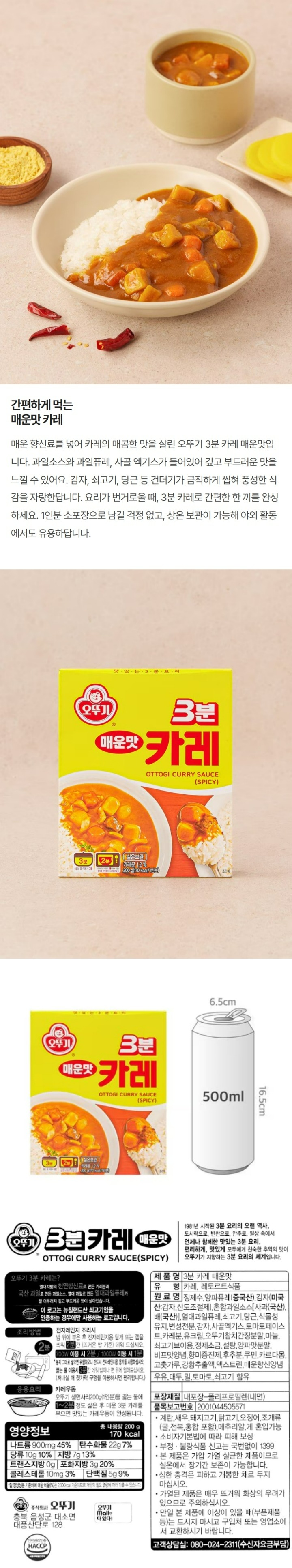 "오뚜기 3분카레 매운맛 - 오뚜기 3분카레는? 열대지방의 천연향신료로 만든 카레분과 국산과일로 만든 과일솟, 열대과일로 만든 열대과일퓨레가 잘 어우러져 깊고 부드러운 맛이 살아있습니다. *이 로고는 뉴질랜드산 쇠고기임을 인증하는 경우에만 사용하는 로고입니다. 1981년 시작된 3분 요리의 오랜 역사, 도시락으로, 반찬으로, 안주로, 일상속에서 언제나 함께한 맛있는 3분 요리, 편리하게, 맛있게, 모두에게 친숙한 추억의 맛이 오뚜기가 지향하는 3분 요리의 세계입니다. 조리방법: 전자레인지 조리시- 밥 위에 부은 후 전자레인지용 덮개 또는 �N을 씌워 2분간(뜨거운 밥 기준) 데워 드십시오. 700W 이용시 2분/ 1000W 이용시 1분 *봉지 그대로 넣으면 위험하오니 반드시 전자레인지용 용기를 사용하십시오. 끓는 물 이용시 3분간 데워 밥이나 면 위에 얹어드십시오. (꺼내실 때 젓가락 구멍을 이용하시면 편리합니다.) 응용요리: 카레우동 - 오뚜기 생면사리 200g(1인분)을 끓는 물에 1~2분 정도 삶은 후 데운 3분 카레를 부으면 맛있는 카레우동이 완성됩니다. 제품명: 3분 카레 매운맛 식품유형: 카레, 레토르트식품 원재료명: 정제수, 양파퓨레(중국산), 감자(미국산: 감자, 산도조절제), 혼합과일소스[사과(국산), 배(국산)], 열대과일퓨레, 쇠고기, 당근, 식물성유지, 변성전분, 감자, 사골엑기스, 토마토페이스트, 카레분1.2%, 유크림, 오뚜기참치간장분말, 마늘, 쇠고기브이용, 정제소금, 설탕, 양파맛분말, 비프맛양념, 향미증진제, 후추분, 쿠민, 카르다몸, 고춧가루, 강황추출액, 덱스트린, 매운향신양념 *우유, 대두, 밀, 토마토, 쇠고기 함유 *유통기한: 윗면 표시일까지 포장재질: 내포장- 폴리프로필렌(내면) 품목보고번호: 2001044505571  *이 제품은 계란, 새우, 돼지고기, 닭고기, 오징어, 조개류(굴, 전복, 홍합 포함), 메추리알을 사용한 제품과 같은 제조시설에서 제조하고 있습니다. *본 제품은 소비자 분쟁해결 기준에 의거 