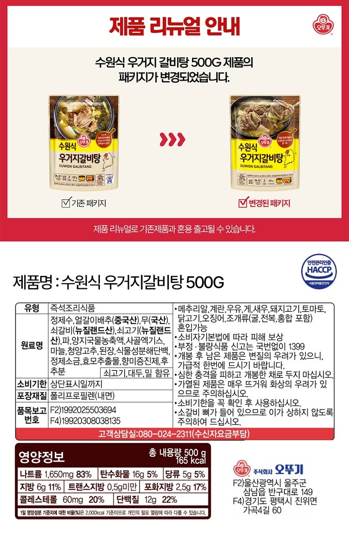 "식품의 유형: 즉석조리식품(레토르트식품) 생산자 및 소재지: 주식회사 오뚜기 경기도 평택시 진위면 가곡4길 60 유통기한: 상단 표시일까지. 제조일과 출고일이 상이하여 유통기한 표기가 어렵습니다. 보다 정확한 유통기한을 확인하시려면 홈페이지 상단 고객센터에서 1:1 문의 남겨주시기 바랍니다. 포장단위별 용량(중량), 수량: 총 내용량 500g 원재료명 및 함량(농수산물의 원산지 표시에 관한 법률에 따른 원산지 표시 포함): 정제수, 얼갈이배추(중국산), 무(국산), 쇠갈비(뉴질랜드산), 쇠고기(뉴질랜드산), 파, 양지국물농축액, 사골엑기스, 마늘, 청양고추, 재래된장, 식물성분해단백, 정제소금, 효모추출물, 향미증진제, 후추분 *쇠고기, 대두, 밀 함유 *이 제품은 메추리알, 계란, 우유, 새우, 돼지고기, 토마토, 닭고기, 오징어, 조개류(굴, 전복, 홍합 포함)를 사용한 제품과 같은 제조시설에서 제조하고 있습니다. 영양성분(식품위생법에 따른 영양성분 표시대상 식품에 한함) 영양정보: 총 내용량 500g 155kcal : 나트륨 1,650mg 83%, 탄수화물 13g 4%, 당류 5g 5%, 지방 5g 9%, 트랜스지방 0.5g 미만, 포화지방 2.5g 17%, 콜레스테롤 60mg 20%, 단백질 15g 27% *1일 영양성분 기준치에 대한 비율(%)은 2,000kcal 기준이므로 개인의 필요 열량에 따라 다를 수 있습니다. 기타: *본 제품은 소비자분쟁해결기준에 의거 교환 또는 보상 받으실 수 있습니다. *부정, 불량식품 신고는 국번없이 1399 *개봉 후 남은 제품은 변질의 우려가 있으니, 가급적 한번에 드시기 바랍니다. *심한 충격을 피하고 개봉한 채로 두지 마십시오. *가열된 제품은 매우 뜨거워 화상의 우려가 있으므로 주의하십시오. *유통기한을 꼭 확인 후 사용하십시오. *유전자변형식품에 해당하는 경우의 표시: 해당없음 *영유아식 또는 체중조절식품 등에 해당하는 경우 표시광고사전심의필 유무 및 부작용 발생 가능성: 해당없음 *수입식품에 해당