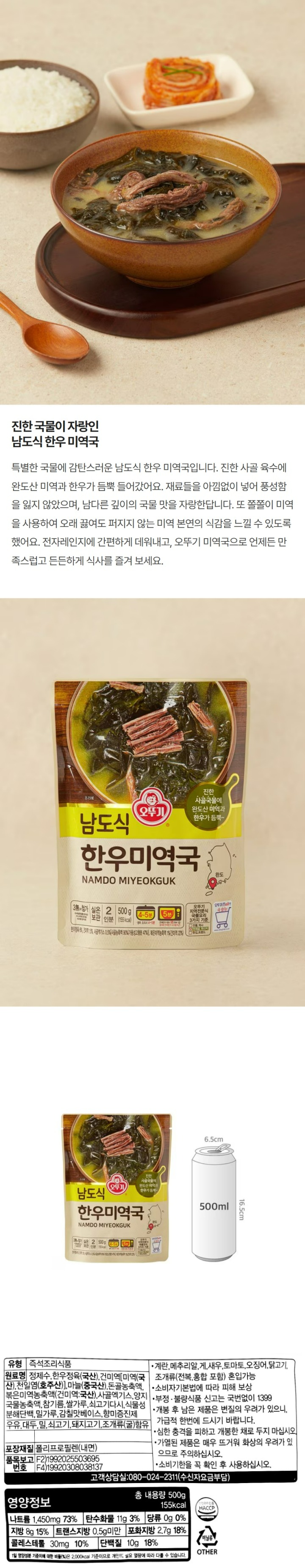 "식품의 유형: 즉석조리식품(레토르트식품) 생산자 및 소재지: 주식회사 오뚜기 경기도 평택시 진위면 가곡4길 60 유통기한: 상단 표시일까지. 제조일과 출고일이 상이하여 유통기한 표기가 어렵습니다. 보다 정확한 유통기한을 확인하시려면 홈페이지 상단 고객센터에서 1:1 문의 남겨주시기 바랍니다. 포장단위별 용량(중량), 수량: 총 내용량 500g 원재료명 및 함량(농수산물의 원산지 표시에 관한 법률에 따른 원산지 표시 포함): 정제수, 한우정육(국산), 건미역[미역(국산), 천일염 (호주산)], 마늘(중국산), 돈골농축액, 볶은미역농축액, 사골엑기스, 양지국물농축액, 참기름, 쌀가루, 쇠고기다시, 식물성분해단백, 밀가루, 감칠맛베이스, 향미증진제 *우유, 대두, 밀, 쇠고기, 돼지고기, 조개류(굴) 함유 *이 제품은 계란, 메추리알, 새우, 토마토, 오징어, 닭고기, 조개류(전복, 홍합 포함)를 사용한 제품과 같은 제조시설에서 제조하고 있습니다. 영양성분(식품위생법에 따른 영양성분 표시대상 식품에 한함) 영양정보: 총 내용량 500g 155kcal : 나트륨 1,450mg 73%, 탄수화물 11g 3%, 당류 0g 0%, 지방 8g 15%, 트랜스지방 0.5g 미만, 포화지방 2.7g 18%, 콜레스테롤 30mg 10%, 단백질 10g 18% *1일 영양성분 기준치에 대한 비율(%)은 2,000kcal 기준이므로 개인의 필요 열량에 따라 다를 수 있습니다. 기타: *본 제품은 소비자분쟁해결기준에 의거 교환 또는 보상 받으실 수 있습니다. *부정, 불량식품 신고는 국번없이 1399 *개봉 후 남은 제품은 변질의 우려가 있으니, 가급적 한번에 드시기 바랍니다. *심한 충격을 피하고 개봉한 채로 두지 마십시오. *가열된 제품은 매우 뜨거워 화상의 우려가 있으므로 주의하십시오. *유통기한을 꼭 확인 후 사용하십시오. *유전자변형식품에 해당하는 경우의 표시: 해당없음 *영유아식 또는 체중조절식품 등에 해당하는 경우 표시광고사전심의필 유무 및 부작용 발생 가능성: