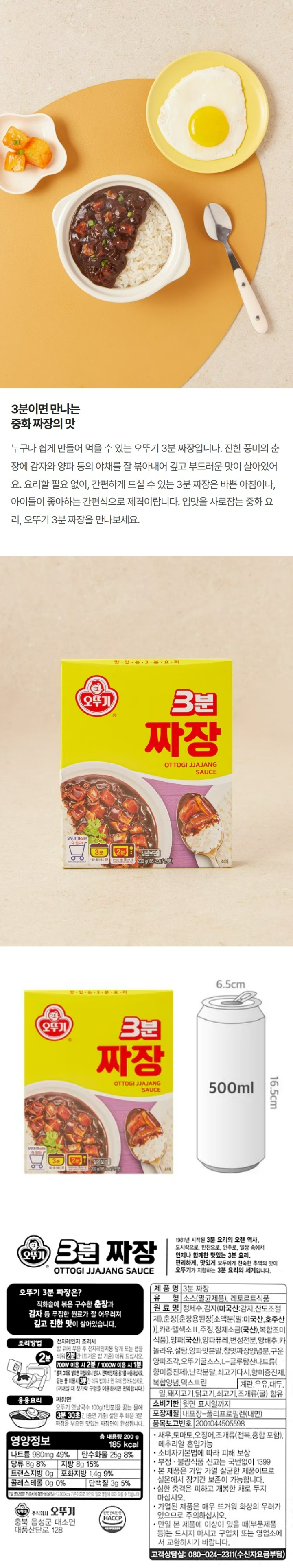 오뚜기 3분 짜장. 1981년 시작된 3분 요리의 오랜 역사. 도시락으로, 반찬으로, 안주로, 일상 속에서 언제나 함께한 맛있는 3분 요리. 편리하게, 맛있게 모두에게 친숙한 추억의 맛이 오뚜기가 지향하는 3분 요리의 세계입니다. 오뚜기 3분 짜장은? 직화솥에 볶은 구수한 춘장과 감자 등 푸짐한 원료가 잘 어우러져 깊고 진한 맛이 살아있습니다. 조리방법: 전자레인지 조리시 밥 위에 부은 후 전자레인지용 덮개 또는 �N을 씌워 2분간 (뜨거운 밥 기준) 데워 드십시오. 700W 이용 시 2분/ 1000W 이용 시 1분. *봉지 그대로 넣으면 위험하오니 반드시 전자레인지용 용기를 사용하십시오. 끓는 물 이용시 3분간 데워 밥이나 면 위에 얹어드십시오. (꺼내실 때 젓가락 구멍을 이용하시면 편리합니다.) 응용요리: 짜장면 오뚜기 옛날국수 100g(1인분)을 끓는 물에 3분 30초 간(중면 기준) 삶은 후 데운 3분 짜장을 부으면 맛있는 짜장면이 완성됩니다. 유형: 소스(멸균제품), 레토르트 식품. 원료명: 정제수, 춘장[밀가루(밀:미국산,호주산),대두(외국산),정제소금,카라멜색소,주정], 감자(미국산: 감자, 산도조절제),양파퓨레(중국산), 혼합제제(변성전분,설탕,덱스트린),카놀라유,설탕,야채풍미유,오뚜기굴소스,카라멜색소,구운양파조각, 양파맛분말,참맛짜장양념분,복합양념,쇠고기다시,난각분말,볶은고추기름,향미증진제. 계란,우유, 대두,밀,돼지고기,닭고기,쇠고기,오징어,조개류(굴) 함유. 유통기한: 윗면 표시일까지 포장재질:내포장-폴리프로필렌(내면) 품목보고번호:2001044505598 *새우,토마토,조개류(전복,홍합 포함), 메추리알 혼입가능. 소비자기본법에 따라 피해 보상. 부정, 불량식품 신고는 국번없이 1399. 본 제품은 가압 가열 살균한 제품이므로 실온에서 장기간 보존이 가능합니다. 심한 충격은 피하고 개봉한 채로 두지 마십시오. 가열된 제품은 매우 뜨거워 화상의 우려가 있으므로 주의하십시오. 만일 본 제품에 이상이 있을 때(부푼제품 등)는 드시지 마시고 구입