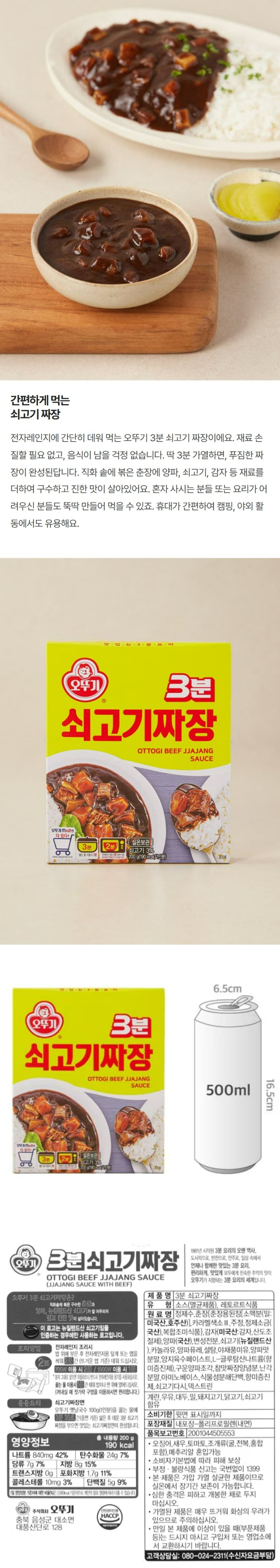3분쇠고기짜장/1981년시작된3분요리의오랜역사,도시락으로,반찬으로,안주로,일상속에서언제나함께한맛있는3분요리,편리하게,맛있게모두에게친속한추억의맛이오뚜기가지향하는3분요리의세계입니다/오뚜기3분쇠고기짜장은?직화솥에볶은구수한춘장과양파,뉴질랜드산쇠고기가잘어우러져깊고진한맛이살아있습니다/이로고는뉴질랜드산쇠고기임을인증하는경우에만사용하는로고입니다/식품유형:소스(멸균제품),레토르트식품/원재료명:정제수,양파퓨레(중국산),춘장[밀가루(밀:미국산,호주산),대두(외국산),정제소금,카라멜색소,주정],감자(미국산:감자,산도조절제),쇠고기3%(뉴질랜드산),혼합제제(변성전분,설탕,덱스트린),카놀라유,설탕,야채풍미유,양파맛분말,마늘,참맛짜장양념분,복합양념,구운양파조각,쇠고기다시,난각분말,카라멜색소,계란,우유,대두,밀,돼지고기,닭고기,쇠고기함유/유통기한:윗면표시일까지/포장재질:내포장-폴리프로필렌(내면)/품목보고번호:2001044505553/이제품은새우,토마토,호두,오징어,조개류(굴,전복,홍합포함)를사용한제품과같은제조시설에서제조하고있습니다/본제품은소비자분쟁해결기준에의거교환또는보상받으실수있습니다/부정,불량식품신고는국번없이1399/본제품은가압가열살균한제품이므로실온에서장기간보존이가능합니다/심한충격은피하고개봉한채로두지마십시오/가열된제품은매우뜨거워화상의우려가있으므로주의하십시오/만일본제품에이상이있을때(부분제품등)는드시지마시고구입처또는영업소에서교환하시기바랍니다/고객상담실:080-024-2311(수신자요금부담)/조리방법:전자레인지조리시-밥위에부은후전자레인지용덮개또는?을씌워2분간(뜨거운밥기준)데워드십시오(700W이용시2분,1000W이용시1분)*봉지그대로넣으면위험하오니반드시전자레인지용용기를사용하십시오/끓는물이용시3분간데워밥이나면위에얹어드십시오(꺼내실때젓가락구멍을이용하시면편리합니다)/응용요리:쇠고기짜장면-오뚜기옛날국수100g(1인분)을끓는물에3분30초간(중면기준)삶은후데운3분쇠고기짜장을부으면맛있는쇠고기짜장면이완성됩니다/쇠고기짜장볶음밥-기호에따라다양한야채와밥을볶은후데운3분쇠고기자장을부으면맛있는쇠고기짜장볶음밥이완성됩니다/