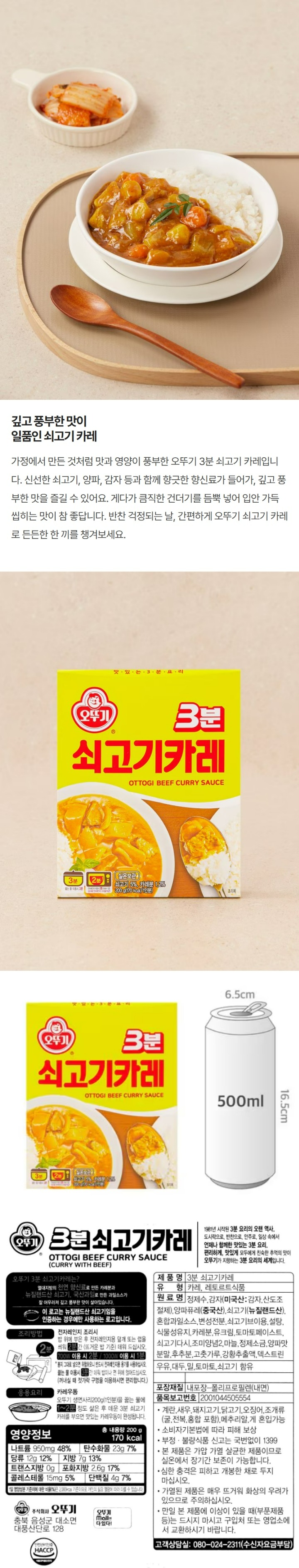 3분쇠고기카레/1981년시작된3분요리의오랜역사,도시락으로,반찬으로,안주로,일상속에서언제나함께한맛있는3분요리,편리하게,맛있게모두에게친속한추억의맛이오뚜기가지향하는3분요리의세계입니다/오뚜기3분쇠고기카레는?열대지방의천연향신료로만든카레분과뉴질랜드산쇠고기,국산과일로만든과일소스가잘어우러져깊고풍부한맛이살아있습니다/이로고는뉴질랜드산쇠고기임을인증하는경우에만사용하는로고입니다/유형:카레,레토르트식품/원재료명:정제수,감자(미국산:감자,산도조절제),혼합과일소스,변성전분,쇠고기브이용,설탕,식물성유지,카레분1.2%,유크림,토마토페이스트,쇠고기다시,조미양념2,마늘,정제소금,양파맛분말,후추분,고춧가루,강황추출액,덱스트린,우유,대두,밀토마토,쇠고기함유/유통기한:윗면표시일까지/포장재질:내포장-폴리프로필렌(내면)/품목보고번호:2001044505554/계란,새우,돼지고기,닭고기,오징어,조개류(굴,전복,홍합포함),메추리알혼입가능/소비자기본법에따라피해보상/부정,불량식품신고는국번없이1399/본제품은가압가열살균한제품이므로실온에서장기간보존이가능합니다/심한충격은피하고개봉한채로두지마십시오/가열된제품은매우뜨거워화상의우려가있으므로주의하십시오/만일본제품에이상이있을때(부분제품등)는드시지마시고구입처또는영업소에서교환하시기바랍니다/고객상담실:080-024-2311(수신자요금부담)/조리방법:전자레인지조리시-밥위에부은후전자레인지용덮개또는?을씌워2분간(뜨거운밥기준)데워드십시오(700W이용시2분,1000W이용시1분)*봉지그대로넣으면위험하오니반드시전자레인지용용기를사용하십시오/끓는물이용시3분간데워밥이나면위에얹어드십시오(꺼내실때젓가락구멍을이용하시면편리합니다)/응용요리:카레우동-오뚜기생면사리200g(1인분)을끓는물에1~2분정도삶은후데운3분쇠고기카레를부으면맛있는카레우동이완성됩니다/영양정보:총내용량200g(170kcal)-나트950mg(48%),탄수화물23g(7%),당류12g(12%),지방7g(13%),트랜스지방0g,포화지방2.6g(17%),콜레스테롤15mg(5%),단백질4g(7%)/1일영양성분기준치에대한비율(%)은2,000kcal기준이므로