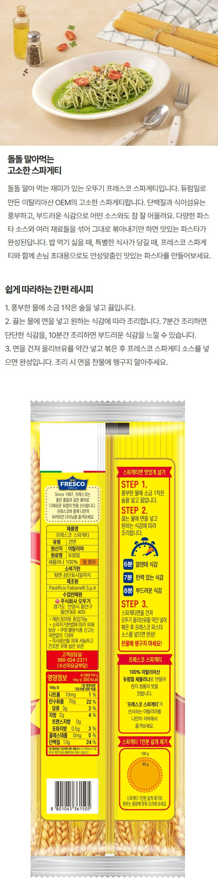 좋은파스타는좋은듀럼밀에서시작됩니다.프레스코스파게티는신선한듀럼밀만을직접선별엄선하여만듭니다/제품명:프레스코스파게티/식품유형:건면/원산지:이탈리아/원재료명:듀럼밀세몰리나100%,밀함유/유통기한:뒷면상단표시일까지/포장재질:폴리프로필렌(내면)/제조원:PastificioFabianelliS.p.A/수입판매원:주식회사오뚜기,경기도안양시동안구흥안대로405/소비자기본법에따라피해보상/부정,불량식품신고는국번없이1399/직사광선을피하고서늘한곳에보관/고객상담실:080-024-2311(수신자요금부담)/영양정보-총내용량:500g,100g당350kcal,총내용량당1일영양성분기준치에대한비율:나트륨10mg(1%),탄수화물70g(22%),당류4g(4%),지방3g(6%),트랜스지방0g,포화지방0.5g(3%),콜레스테롤0mg(0%),단백질11g(20%)-1일영양성분기준치에대한비율(%)은2,000kcal기준이므로개인의필요열량에따라다를수있습니다/스파게티면맛있게삶기-STEP1.풍부한물에소금1작은술을넣고끓입니다 STEP2.끓는물에면을넣고원하는식감에따라조리합니다 7분:서양에서좋아하는단단한식감 8분:한국인이좋아하는대중적인식감 10분:부드러운식감을즐기고싶을때 STEP3.면을건져오뚜기프레스코올리브유를약간넣어볶은후프레스코스파게티소스를넣으면완성-찬물에헹구지마세요