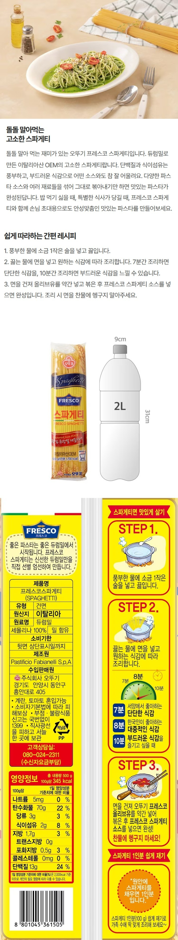 좋은파스타는좋은듀럼밀에서시작됩니다.프레스코스파게티는신선한듀럼밀만을직접선별엄선하여만듭니다/제품명:프레스코스파게티/식품유형:건면/원산지:이탈리아/원재료명:듀럼밀세몰리나100%,밀함유/유통기한:뒷면상단표시일까지/포장재질:폴리프로필렌(내면)/제조원:PastificioFabianelliS.p.A/수입판매원:주식회사오뚜기,경기도안양시동안구흥안대로405/소비자기본법에따라피해보상/부정,불량식품신고는국번없이1399/직사광선을피하고서늘한곳에보관/고객상담실:080-024-2311(수신자요금부담)/영양정보-총내용량:500g,100g당350kcal,총내용량당1일영양성분기준치에대한비율:나트륨10mg(1%),탄수화물70g(22%),당류4g(4%),지방3g(6%),트랜스지방0g,포화지방0.5g(3%),콜레스테롤0mg(0%),단백질11g(20%)-1일영양성분기준치에대한비율(%)은2,000kcal기준이므로개인의필요열량에따라다를수있습니다/스파게티면맛있게삶기-STEP1.풍부한물에소금1작은술을넣고끓입니다 STEP2.끓는물에면을넣고원하는식감에따라조리합니다 7분:서양에서좋아하는단단한식감 8분:한국인이좋아하는대중적인식감 10분:부드러운식감을즐기고싶을때 STEP3.면을건져오뚜기프레스코올리브유를약간넣어볶은후프레스코스파게티소스를넣으면완성-찬물에헹구지마세요