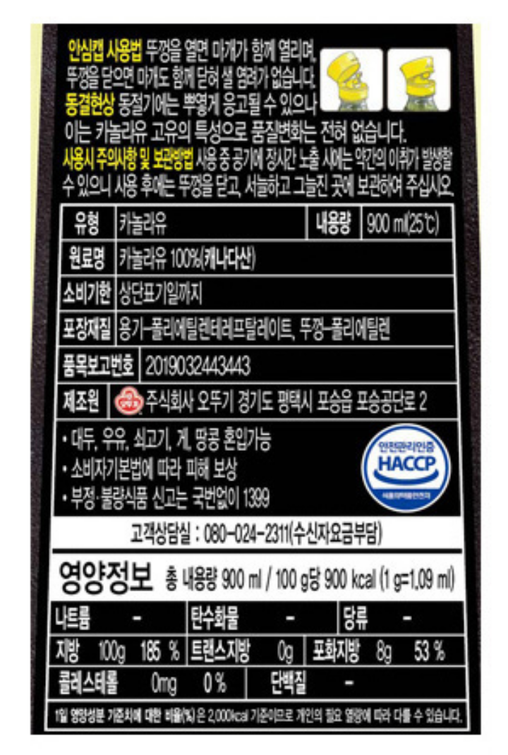 "식품의 유형: 카놀라유

생산자 및 소재지: 제조원: 오뚜기라면주식회사 경기도 평택시 안중읍 덕우로 423, 유통전문판매원: 주식회사 오뚜기 경기도 안양시 동안구 흥안대로 405 유통기한: 제품 상단표기일까지. 제조일과 출고일이 상이하여 유통기한 표기가 어렵습니다. 보다 정확한 유통기한을 확인하시려면 홈페이지 상단 고객센터에서 1:1 문의 남겨주시기 바랍니다.

포장단위별 용량(중량), 수량: 내용량 900ml (25도씨) 원재료명 및 함량(농수산물의 원산지 표시에 관한 법률에 따른 원산지 표시 포함): 카놀라유 100%(캐나다산) 영양성분(식품위생법에 따른 영양성분 표시대상 식품에 한함) 영양정보: 1g=1.09ml 100g당 900 kcal : 나트륨 0mg 0%, 탄수화물 0g 0%, 당류 0g 0%, 지방 100g 185%, 트랜스지방 0g 0%, 포화지방 8g 53%, 콜레스테롤 0mg 0%, 단백질 0g 0%, 칼슘 0g 0%, 식이섬유 - *1일 영양성분 기준치에 대한 비율(%)은 2,000kcal 기준이므로 개인의 필요 열량에 따라 다를 수 있습니다. 기타: *본 제품은 소비자분쟁해결기준에 의거 교환 또는 보상 받으실 수 있습니다. *부정, 불량식품 신고는 국번없이 1399 *유전자변형식품에 해당하는 경우의 표시: 해당없음 *영유아식 또는 체중조절식품 등에 해당하는 경우 표시광고사전심의필 유무 및 부작용 발생 가능성: 해당없음 *수입식품에 해당하는 경우: 해당없음 *소비자상담 관련 전화번호: 고객상담실: 080-088-1212 (수신자요금부담)"