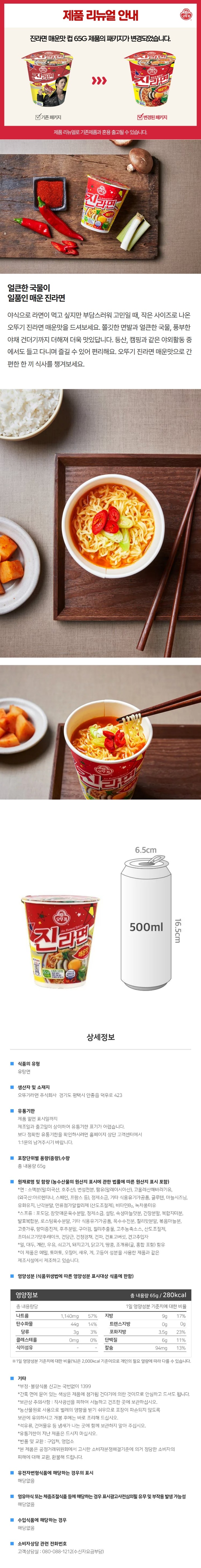 식품의 유형: 유탕면 생산자 및 소재지: 오뚜기라면 주식회사 경기도 평택시 안중읍 덕우로 423 유통기한: 제품 밑면 표시일까지. 제조일과 출고일이 상이하여 유통기한 표기가 어렵습니다. 보다 정확한 유통기한을 확인하시려면 홈페이지 상단 고객센터에서 1:1 문의 남겨주시기 바랍니다. 포장단위별 용량(중량), 수량: 총 내용량 65g 원재료명 및 함량(농수산물의 원산지 표시에 관한 법률에 따른 원산지 표시 포함): *면: 소맥분(밀: 미국산,호주산), 변성전분, 팜유(말레이시아산), 고올레산해바라기유(외국산:아르헨티나, 스페인, 프랑스 등), 정제소금, 기타 식용유기가공품, 글루텐, 마늘시즈닝, 유화유지, 난각분말, 면류첨가알칼리제(산도조절제), 비타민B2, 녹차풍미유 *스프류: 포도당,참맛매운육수분말, 정제소금, 설탕, 숙성마늘맛분, 간장분말, 복합지미분, 발효복합분, 로승팅육수분말, 기타 식용융기가공품, 옥수수전분, 칠리맛분말, 볶음마늘분, 고춧가루, 향미증진제, 후추분말, 구아검, 칠리추출물, 고추농축소스, 산도조절제, 조미쇠고기맛후레이크, 건당근, 건청경채, 건파, 건표고버섯, 건고추입자 *밀, 대두, 계란, 우유, 쇠고기, 돼지고기, 닭고기, 땅콩, 조개류(굴, 홍합 포함) 함유 *이 제품은 메밀, 토마토, 오징어, 새우, 게, 고등어 성분을 사용한 제품과 같은 제조시설에서 제조하고 있습니다. 영양성분(식품위생법에 따른 영양성분 표시대상 식품에 한함) 영양정보: 총 내용량65g 280kcal, 115g 당: 나트륨 1,140mg 57%, 탄수화물 44g 14%, 당류 3g 3%, 지방 9g 17%, 트랜스지방 0g, 포화지방 3.5g 23%, 콜레스테롤 0mg 0%, 단백질 6g 11% , 식이섬유 -, 칼슘 94mg 13%. *1일 영양성분 기준치에 대한 비율(%)은 2,000kcal 기준이므로 개인의 필요 열량에 따라 다를 수 있습니다. *부정, 불량식품 신고는 국번없이 1399 *간혹 면에 묻어 있는 색상은 제품에 첨가된 건더기에 의한 것이므로 안심