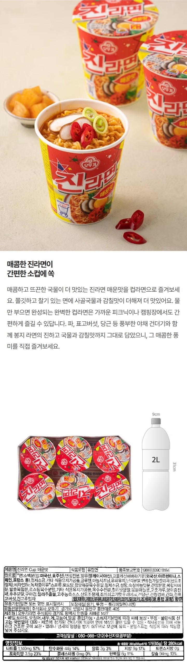 제품명: 진라면 cup 매운맛 식품유형: 유탕면 원재료명: 면: 소백분(밀: 미국산, 호주산) , 팜유(말레이시아산), 변성전분, 고올레산해바라기유(외국산: 아르헨티나, 스페인, 프랑스), 정제소금, 기타 식용유지가공품, 글루텐, 마늘시즈닝, 유화유지 난각분말, 면류첨가알칼리제(산도조절제), 비타민b2, 녹차풍미유, 스프류: 포도당, 참맛매운육수분말, 정제소금, 설탕, 숙성마늘맛분, 간장분말, 복합지미분, 발효복합분 로스팅육수분말, 기타 식용유지가공품, 옥수수전분, 칠리맛분말, 볶음마늘분, 고춧가루, 향미증진제, 후추분말, 구아검, 칠리추출물, 고추농축소스, 산도조절제, 조미쇠고기맛 후레이크, 건당근, 건청경채, 건파, 건표고버섯, 건고추입자 밀 대두, 계란,우유, 쇠고기, 돼지고기, 닭고기, 조개류(굴, 홍합, 포함) 함유 품목보고번호: 19860309018184 유통기한: 앞면 또는 옆면 표시일까지 포장재질: 용기, 뚜껑-폴리에틸렌(내면) 유통전문판매원: 주식회사 오뚜기 경기도 안양시 동안구 흥안대로 405  제조원: 오뚜기라면 주식회사 경기도 평택시 안중읍 덕우로 423  메밀, 토마토, 새우, 게, 고등어, 땅콩, 혼입가능, 제품에 첨가된 건더기에 의하여 면에 색상이 묻어 있을 수 있음. 부정 불량 식품 신고는 국번없이 1399 직사광선을  피해 서늘하고 건조한 곳에 보관 벌레나 냄새의 영향을 받기 쉬우므로 보관에 유의 분말스프는 식성에 따라 적당량 넣어 주십시오 고객상담실: 080-088-1212(수신자요금부담) 영양정보 총 내용량 390g(65gx6개)1개(65g)당 280kcal 나트륨 1140mg 57%, 탄수화물 44g 14%, 당류 3g  3% 지방 9g 17% 트랜스지방 0g 포화지방 3.5g 23% 콜레스테롤 0mg 0% 단백질 6g 11% 칼슘 94mg 13% 1일 영양성분 기준치에 대한 비율(%)은 2000kcal 기준이므로 개인의 필요 열량에 따라 다를 수 있습니다. 