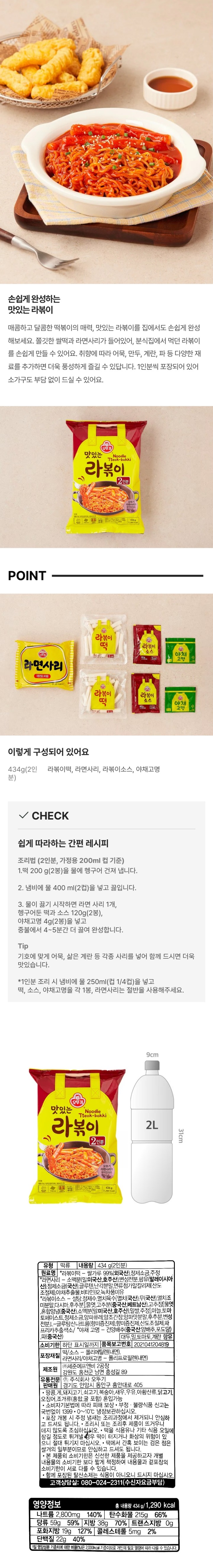 식품유형 : 떡류 / 내용량 : 434g(2인분) / 원재료명 : 라볶이떡- 쌀 99%(외국산) , 정제소금,주정, / 라면사리 - 소맥분(밀 미국산,호주산), 변성전분, 팜유(말레이시아산),글루텐(프랑스산),정제소금,면류첨가알칼리제산도조절제,난각분말,야채추출물,비타민B2,녹차풍미유,라볶이소스-정제수,설탕,기타과당,멸치육수(멸치국산),무(국산),멸치조미분말,다시다,후추분,구추분(중국산,베트남산),고추장(물엿,혼합양념 중국산) , 소맥분말(밀 미국산 , 호주산) , 멥쌀,주정 ,마늘,토마토페이스트,양파퓨레,정제소금,변성전분,혼합간장,쇠고기다시,L글루탐산나트륨,향미증진제,파프리카추출색소,야채고명(건양배추 중국산,양배추,포도당) 파(중국산) , 대두, 밀, 토마토,쇠괴,계란,우휴 함유 / 유통기한 하단표시일까지 / 포장재질 : 떡/소스/야채고명/라면사리 / 폴리에틸렌(내면) / 품목보고번호 : 2004039415859 / 제조원 :(주)세준에프앤비 강원도 홍천군 남면 홍성길 53 / 유통전문판매원 :(주) 오뚜기 경기도 안양시 등안구 흥안대로 405 / 본 제품은 땅콩,게,돼지고기,복숭아,새우,아황산류,닭고기,오징어,조개류(홍합,굴포함)를 사용한 제품과 같은 제조시설에서 제조하고 있습니다. 본 제품은 소비자 분쟁해결기준에 의거 교환 또는 보상 받으실 수 있습니다. / 부정 불량식품 신고는 국번없이 1399 / 0~10℃ 냉장보관하십시오. / 포장 개봉 시 주정냄새는 조리과정에서 제거되니 안심하고 드셔도 됩니다. / 조리시 또는 조리후 제품이 뜨거우니 데지 않도록 조심하십시오. 떡을 식용유나 기타 식용오일에 잠길 정도로 튀겨낼 경우 떡이 터지거나 화상의 위험이 있으니 절대 튀기지 마십시오. 떡에서 간혹 보이느 검은 점은 쌀겨의 일부분이므로 안심하고 드셔도 됩니다. 본 제품의 유통일자는 신선한 제품을 제공하고자 개별내용물의 유통일자 보다 짧게 책정하여 내용물과 겉포장의 유통일자가 서로 다를 수 있습니다. 함께 포장된 탈산소제는 식용이 아니오니 드시지 마십시오. / 고객