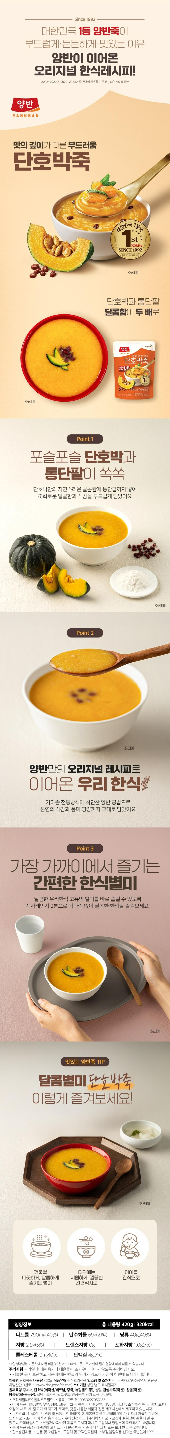 제품명 단호박죽 식품의 유형 즉석조리식품(레토르트식품/멸균제품) 내용량 420g 유통기한 상단 별도 표시일까지 업소명 및 소재지 ㈜ 동원F&B/광주광역시 광산구 하남산단 9번로 21(www.dongwonfnb.com) 원재료명 정제수 단호박38.0%(베트남산) 설탕 찹쌀가루(국산) 당통팥 3.8%(팥(중국산) 설탕) 변성전분 쌀그릿츠 정제소금 비타민C 포장재질(내면) 폴리프로필렌 품목보고번호 19950227050185 이 제품으 대두 밀 쇠고기 조개류(전복 홍합 포함) 오징어 새우 우유 게 닭고기 잣을 사용한 제품과 같은 제조시설에서 제조하고 있습니다. 보관방법:1. 실온보관(냉장 및 냉동보관 불필요) 2.개봉한 제품은 변질의 우려가 있으니 가급적 한번에 드십시오. 본 제품은 공정거래위원회 고시 소비자 분쟁해결 기준에 의거 교환 또는 보상 받을 수 있습니다. 질소충전제품 반품 및 교환장소: 구입처 및 고객만족센터 부정 불량식품 신고는 국번없이 1399 영양정보 총내용량 420g 350kcal 총내용량당 1일 영양성분 기준치에 대한 비율 나트륨 630mg 32% 탄수화물 80g 25% 당류 41g 41% 지방 1g 2% 트랜스지방 0g 포화지방 0g 0% 콜레스테롤 0mg 0% 단백질 5g 9% 1일 영양성분 기준치에 대한 비율(%)으 2000kcal 기준이므로 개인의 필요 여량에 따라 다를 수 있습니다. 주의사항 포장재 절취선에 손을 베일 수 있으니 주의하십시오. 조리 시 제품과 용기가 뜨거우니 안전 사고에 주의하십시오. 전자레인지 조리 시 제품이 쓰러지지 않도록 주의하십시오. 고객만조센터:080-589-3223/4(수신자 요금 부담)