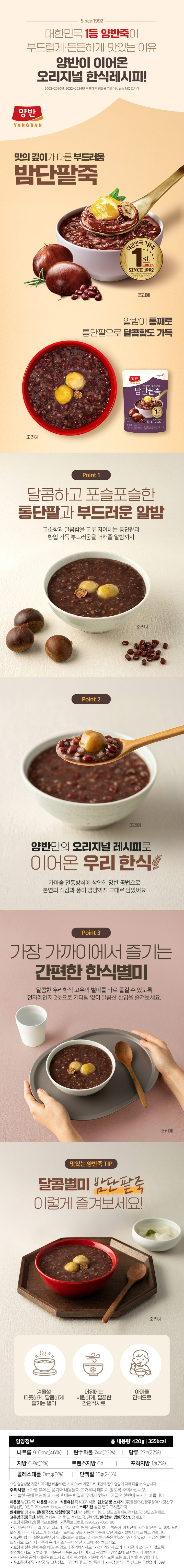 제품명 밤단팥죽 내용량 420g 식품의 유형 즉석조리식품(레트로트식품/멸균제품) 업소며 및 소재지 ㈜동원F&B/ 광주광역시 광산구 하남산단 9번로 21(www.dongwonfnb.com) 유통기한 상단별도 표시일까지 원재료명 정제수 팥12.0%(중국산) 당침밤 8.7%(중국산/밤 77.0% 설탕 비타민C 산도조절데A 정제소금 산도조절제B)고운앙금7.7%(중국산/팥48.9% 설탕 정제수 물엿 정제소금 잔탄검) 쌀4.5%(찹쌀60% 멥쌀40%/국산)정제소금 포장재질(내면) 폴리프로필렌 품목보고번호 19950227050186 이 제품은 대두 밀 쇠고기 조개류(굴 전복 홍합 포함) 오징어 새우 우유 게 닭고기 잣을 사용한 제품과 같은 제조시설에서 제조하고 있습니다. 보관방법: 1실온보관(냉장 및 냉동보관 불필요) 2 개봉한 제품으 변질의 우려가 있으니 가급적 한번에 드십시오 본 제품은 공정거래위원회 고시 소비자 분쟁해결 기준에 의거 교환 또는 보상 받을 수 있습니다.질소충전제품 반품 및 교환장고:구입처 및 고객만족센터 부정 불량식품신고는 국번없이 1399 영양정보 총 내용량 420g 355kcal 총내용량당 1일 영양성분 기준치에 대한 비율 나트륨 840mg 42% 탄수화물 74g 23% 당류 24g 24% 지방 0.9g 2% 트랜스지방 0g 포화지방 0g 0% 콜레스테롤 0mg 0% 단백질 13g 24% 1일 영양성분 기준치에 대한 비율(%)은 2000kcal 기준이므로 개인의 필요 열량에 따라 다를 수 있습니다 주의사항 포장재 절취선에 손을 베일 수 있으니 주의하십시오. 조리 시 제품과 용기가 뜨거우니 안전사고에 주의하십시오 전자레인지 조리시 제품이 쓰러지지 않도록 주의하십시오 고객만족센터:080-589-3223/4(수신자요금부담)