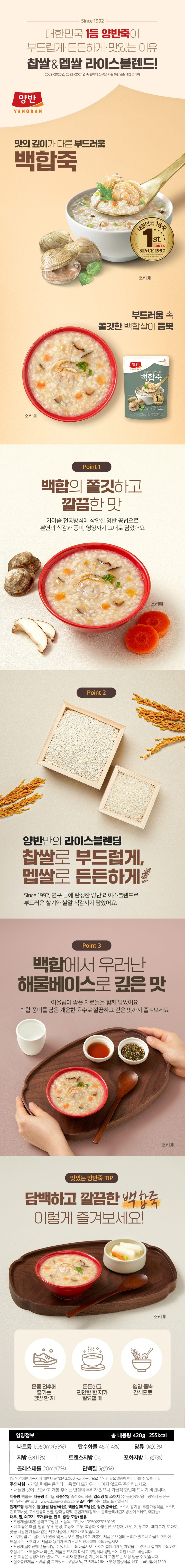전통방식 그대로 재료 본연의 깊은 맛 백합죽 전통방식 그대로 재료 본연의 깊은 맛 백합죽 조개의 여왕 백합을 듬뿍담은 지역별미 1~2인분 420g(225kcal) 10분 냄비조리 전자렌지 2분 30초 700w 2분(1,000w 기준) 전자레인지 조리 가능 3무 첨가 감미료(아스피링) 글루코노델타락톤(GDL) D-소비톨 실온보관 쌀 12.4%, 백합살 5.5%함유 조개의 여왕 백합을 듬뿍담은 지역별미 한번에 넣고 오래 끓인 양반죽 1등비법 Since 1992 제품명 백합죽 식품의 유형 즉석조리식품(멸균제품)/레토트르식품 내용량 420g 유통기한 상단 별도 표시일까지 업소명 및 소재지 (주)동원F&B 광주광역시 광산구 하남산단 9번로 21(www.dongwongfnb.com) 원재료명 정제수, 쌀 12.4%(찹쌀 60%, 맵쌀 40%/국산), 백합살 5.5%(베트남산), 양반백합죽육수{대합조개농축액(개조개살/중국산, 정제소금/국산)}, 조개농축액-디(홍합/국산, 정제소금/국산)}, 당근, 참기름, 건표고버섯, 고소한풍미분말, 양파농축액 대두, 조개류(홍합 포함) 함유 포장재질(내면) 폴리프로필렌 품목보고번호 19950227050198 이 제품은 밀,쇠고기, 조개류(굴, 전복 포함), 오징어, 새우, 우유, 게, 닭고기, 잣을 사용한 제품과 같은 제조시설에서 제조하고 있습니다. 보관방법 1.실온보관(냉장 및 냉동보관 불필요) 2.개봉한 제품은 변질의 우려가 있으니 가급적 한번에 드십시오. 본 제품은 공정거래위원회 고시 소비자 분쟁해결 기준에 의거 교환 또는 보상 받을 수 있습니다. 질소충전제품. 반품 및 교환장소: 구입처 및 고객만족센터 부정, 불량식품 신고는 국번없이 1399 보관 및 사용 시 주의사항 직사광선을 피하고 서늘한 실온에 보관하십시오. 개봉된 제품은 가급적 빨리 사용하시고 반드시 밀봉하여 보관하여 주십시오. 포장재 절취선에 손을 베일 수 있으니 주의하십시오. 조리 시 제품과 용기가 뜨거우니 안전사고에 주의하십시오. 전자레인지 조리 시 제품이 쓰