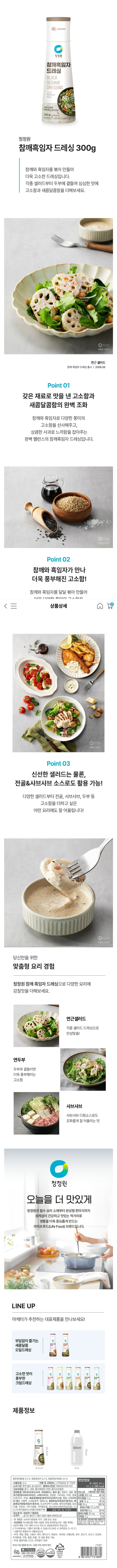 청정원 참께흑임자드레싱 중량(용량) 300g(1620kcal) 참깨흑임자드레싱 볶음참깨와 볶음 흑임자가 들어있어 부드럽고 고소한 두부 샐러드를 즐길 수 있어요 요리법/요리팁 샤브샤브/닭가슴살 샐러드 포장재질(내면):용기 내캡-폴리에틸렌(PE) 외캡-폴리프로필렌(PP) 보관방법 직사광선을 피해 서늘한 곳에 보관 하시고 개봉 후에는 냉장고에 보관하십시오 0이하에서는 기름이 분리될수 있습니다 (보관시 최적온도 5~10) 관리법에 따른 표기사항 유형 드레싱 제조원 대상(주) 기흥공장 판매원 대산(주)  소재지 기흥공장:경기도 용인시 기흥구 동탄기흥로 681번길 28  본사:서울특별시 동대문구 천호대로 26제조연월일 또는 유통기한 제조일로부터 240일 원재료명 및 함량(원산지) 카놀라유[수입산] 정제수 백설탕 발효식초[주요 주정 효모추출물] 볶은참깨분말6.50%[참깨:수입산] 양조간장[탈지대두[인도산] 소맥[밀:미국산]] 난황액 글루콘산 볶음흑임자0.4%[흑임자:중국산] 소비자상담(수신자요금부담) 제품/품질 문의 080-019-9119 주문/배송 문의 080-080-8864 참깨흑임자드레싱 볶음참깨와 볶음 흑임자가 들어있어 부드럽고 고소한 두부 샐러드를 즐길수 있습니다 제품명:참깨 흑임자 드레싱 식품의 유형 드레싱 원재료며 및 함량 카놀라유[수입산]정제수 백설탕 발효식초[주요 주정 효모추출물] 볶은참깨분말6.50%[참깨:수입산] 양조간장[탈지대두[인도산] 소맥[밀:미국산]] 난황액 글루콘산 볶음흑임자0.4%[흑임자:중국산]  효모추출물 정제소금 잔탄검 자몽종자추출물 겨자오일 스테비올배당체 이 디 티 에이칼슘이나트륨[산화방지제] 이 제품으 난류 대두 밀 우유 토마토를 사용한 제품과 같은 제조 시설에서 제조하고 있습니다 유통기한 하단표시일까지 내용량 300g 포장재질(내면)용기 폴리에틸렌(PE)외캡-폴리프로필렌(PP)반품 및 교환장소 본사 및 구입처 부정 불량식품 신고는 국번없이 1399 본 제품은 소비자 분쟁해결기준에 의거 교환 또는 보상을 받을 수 있습니다 제품 특성상