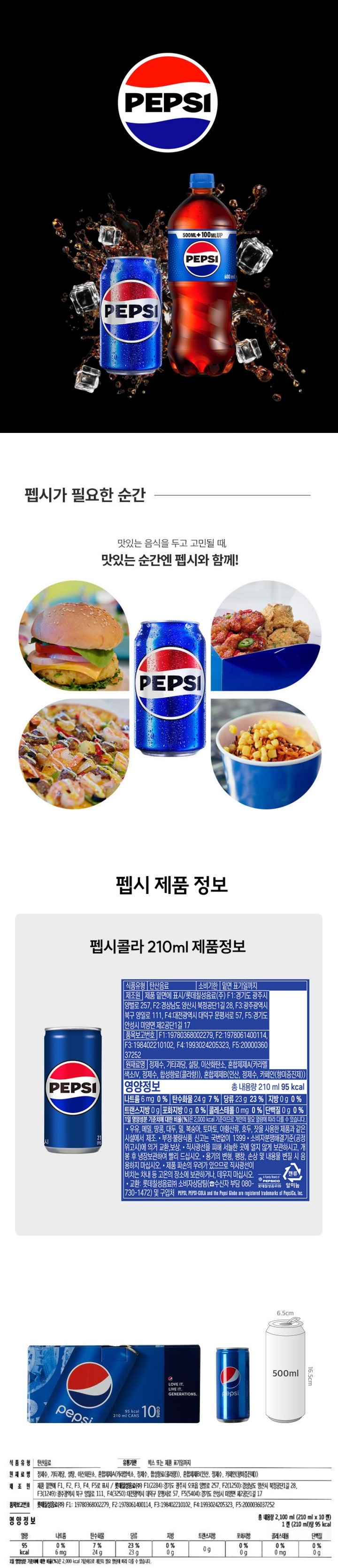 식품의 유형: 탄산음료  제조원: 롯데칠성음료㈜ 소재지: 경기도 광주시 오포읍 양벌로 257, 경남 양산시 북정공단 1길 28, 광주광역시 북구 양일로 111, 대전광역시 대덕구 문평서로 57, 경기도 안성시 미양면 제 2공단 1길 17 제조년월유통기한: 본 상품은 물류센터 직배송 상품으로 제조 연월 정보 제공이 어렵습니다. 고객센터로 연락 시 정보확인 가능합니다. 유통기한: 제조일로부터 24개월 (중량)수량: 210ml 원재료/원산지: 정제수, 액상과당, 백설탕, 이산화탄소, 혼합제제A(카라멜색소, 정제수, 카페인(향미증진제), 합성향료(콜라향), 프로필렌글리콜, 에탄올), 혼합제제B(인산, 정제수, 카페인(향미증진제) 영양성분: 총 내용량(210mL) 열량 95kcal , 나트륨 5mg(0%),  탄수화물24g(7%), 당류 23g(23%), 단백질0g(0%), 지방 0g(0%), 트렌스지방 0g, 포화지방 0g(0%) , 콜레스테롤 0mg(0%)