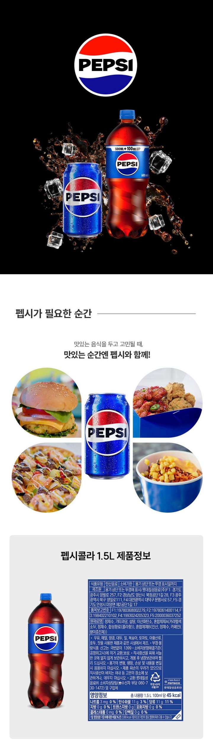 식품유형 탄산음료 유통기한 용기 상단 또는 뚜껑표시일까지 업소명 및 소재지 제조원: F1, F2, F3, F4, F5, F6으로 제품 상단에 표시 롯데칠성음료㈜ F1: 경기도 광주시 오포읍 양벌로 257, F2:경상남도 양산시 북정공단1길 28 F3: 광주광역시 북구 양일로 111 F4:대전광역시 대덕구 문평서로 57, F5:경기도 안성시 미양면 제2공단 1길 17, F6:경기도 안성시 미양면 농공단지길 24 품목보고번호 롯데칠성음료㈜ F1:19780368002279 F2:1978061400114 F3:198402210102 F4:1993024205323 F5:2000036037252 F6:1900360105322 원재료명 정제수, 액상과당, 설탕, 이산화탄소, 혼합제제A(카라멜색소, 정제수, 카페인(향미증진제), 합성향료(콜라향), 프로필렌그릴콜, 에탄올), 혼합제제B(인산, 정제수, 카페인(향미증진제) 영양정보 총 내용량 1.5L 100ml당 45kcal 나트륨 5g 0% 탄수화물 11g 3% 당류 11g 11% 지방 0g 0% 트랜스지방 0g 포화지방 0g 0% 콜레스테롤 0mg 0% 단백질 0g 0% 1일 영양성분 기준치에 대한 비율(%)은 2000kcal 기준이므로 개인의 필요 열량에 따라 다를 수 있습니다. 이 제품은 난류, 우유, 메밀, 땅콩, 대두, 밀, 복숭아, 토마토, 아황산류, 호두를 사용한 제품과 같은 제조시설에서 제조하고 있습니다. 보관방법: 직사광선을 피하여 서늘한 곳에 얼지 않도록 보관하시고 개봉 후 냉장보관 하시고 빨리 드시기 바라ㅓㅂ니다. 부정 불량 식품 신고는 국번없이 1399 교환장소: 롯데칠성음료(주) 소비자 상담팀(수신자부담 080-730-1472) 및 구입처 본 제 품은 소비자 분쟁 해결 기준(공정위고시)에 의거 교환 또는 보상받을 수 있습니다. 용기가 변형, 팽창, 손상되었거나 내용물이 변질 되었을 경우 음용하지 마십시오. 제품 파손의 우려가 있으므로 직사광선이 비치는 차내 등 고온의 장소에 보관하거나 데우지 마십시오.