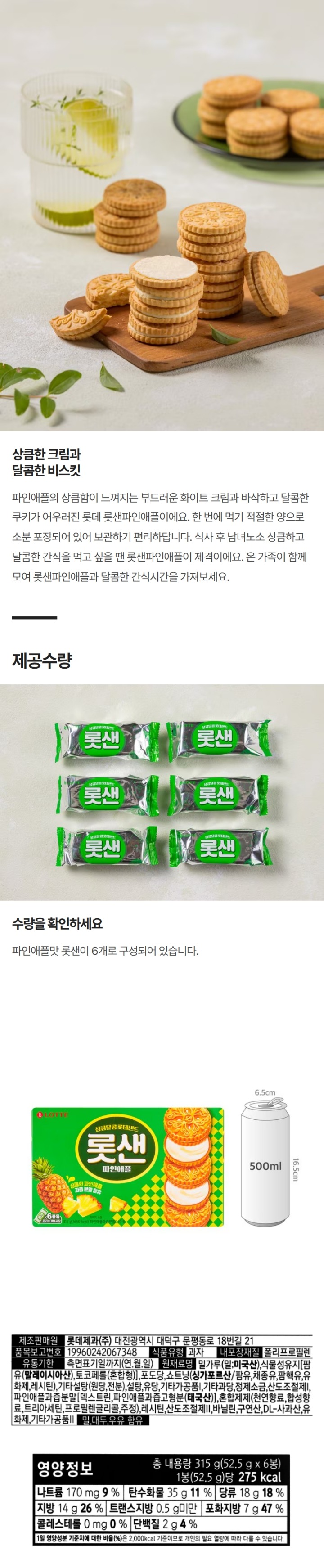 제조판매원 : 롯데제과㈜ 대전광역시 대덕구 문평동로 18번길 21 / 품목보고번호 : 19960242067348 / 식품유형 : 과자 / 내포장재질 : 폴리프로필렌 / 유통기한 : 측면표기일까지(연월일) / 원재료명 : 밀가루(밀 미국산),식물성유지[팜유(말레이시아산),토코페롤(혼합형),포도당,쇼트닝(싱가포르산/팜유,채종유,팜핵유,유화제,레시틴),기타설탕(원당,전분),설탕,유당,기타가공품),기타과장,정제소금,산도조절제,파인애플과즙분말[덱스트린,파인애플과즙고형분(태국산),혼합제제(천연향료,합성향료,트리아세틴,프로필렌글리콜,주정),레시틴,산도조절제,바닐린,구연산,DL-사과산,유화제,기타가공품,밀,대두,우유함유/ 부정,불량식품 신고는 국번없이 1399 / 직사광산 및 습기를 피해 진열, 유통 중 변질품은 본사 및 구입상점에서 항상 교환  / 소비자기본법에 의한 피해보상, 달걀,쇠고기.땅콩,게,새우,오징어,토마토 혼입가능 / 영양정보 : 총 내용량315g(52.5g x6봉) 1봉(52.5g)당 275kcal / 나트륨170mg 9% / 탄수화물35g 11% / 당류18g 18% / 지방14g 26% / 트랜스지방0.5g 미만 / 포화지방 7g 47g / 콜레스테롤 0mg 0% / 단백질2g 4%  / 1일 영양성분 기준치에 대한 비율은 2,000kcal기준이므로 개인의 필요 열량에 따라 다를 수 있습니다.  