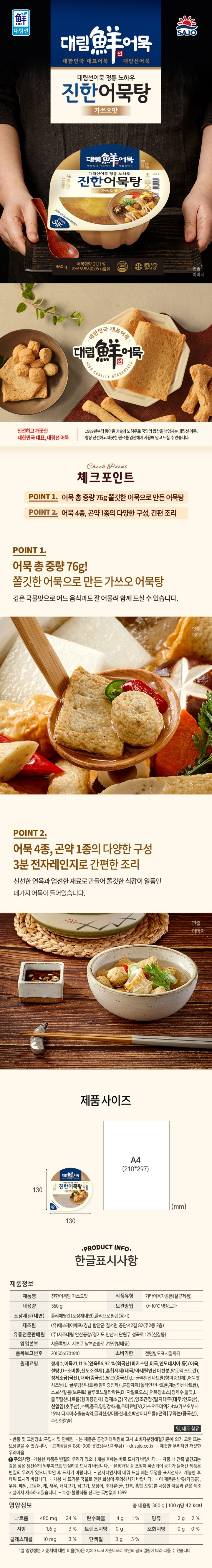 품명 : 부산어묵탕 360g / 중량 : 360g / 식품의 유형 : 기타어육가공품(살균제품) / 제조사 : (사)사조대림 / 경기도 안산시 단원구 성곡로 12 (신길동) / 유통기한 : 제조일로부터 20 / 보관방법 : 냉장보관 / 원료 및 함량 : 짬뽕어묵 정제수,어묵21.12%(연육86.93% (미국산,인도네시아산) 어육,백설탕 , D소르비톨, 산도조절제,변성전분(태국 아세틸인산이전분,말토덱스트린),정제소금(국산),대파,당근,L-글루타민산나트륨(향미증진제),어묵맛시즈닝,혼합제제(피로인산나트륨),소르빈산칼륨(합성보존료),글르코노델타락톤,D-자일로오스,짬뽕어묵탕소스,정제수,혼합간장,물엿,정제소금(국산),L-글루타민산나트륨,소스류L-글루타민산나트륨,정제소금(국산),정제수,혼합간장,고추다대기,다미사엑기스(덱스트린,정제소금,물엿,건조다시마,정제수),오징어엑기스P(조미료빔78,포도당,정제소금,물엿,오징어다리), 고춧가루, 백설탕,무즙농축액,홍합엑기스NM,변성전분,향미증진제,새우엑기스-D,굴 추출물분말,미림,표고버섯엑기스,올레오레진파프리카,생강엑기스알파,복합조미식품 / 가쓰오어묵 : 정제수,어묵21.12%,연육86.93%(미국산 인도네시아산 / 어육, 백설탕,D-소르비톨,산도조절제,변성전분(태국/아셀틴인산이전분,말토덱스트린),정제소금(국산),대파,당근,L-글루타민산나트륨(향미증진제),어묵맛시즈닝,혼합제제(피로인산나트륨,제삼인산나트륨),소르빈산칼륨(합서보존료),글르코노델타락톤,D자일로오스, 어묵탕소스[정제수,물엿,정제소금(국산),양조간장,정제수,탈지대두(대두 인도산) , 천일염(호주산),소맥,종국,영양강화제,L-글루타민산나트륨,조미료빔78(밀글루텐(밀 외국산) , 가쓰오조매익,다시다추출농축액,글리신,호박산이나트륨,곤약(구약분(중국산),수산화칼슘) 