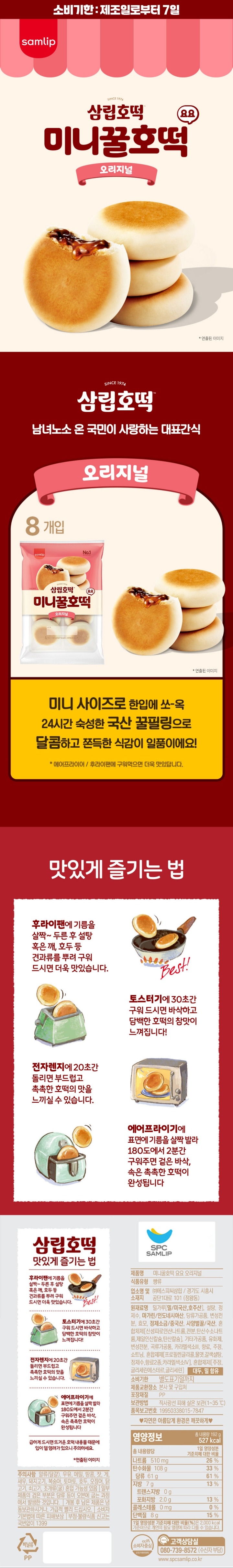 식품유형 빵류 업소명 및 소재지 ㈜에스피씨삼립/경기도 시흥시 공단1대로 101(정왕동) 원재료명 밀가루(밀/미국산, 호주산),설탕, 사탕수수원당(당류가공품), 변성전분,마가린/인도네시아산,효모,사양벌꿀/국산,정제소금, 혼합제제[산성피로인산나트륨,전분,탄산수소나트륨,제일인산칼슘,탄산칼슘],변성전분,유화제,기타가공품, 카라멜색소, 곡류가공품, 합성향료, 합성향료, 알레르기표시: 땅콩, 대두,밀 함유 유통기한 별도표기일까지 제품교환장소 본사 및 구입처 보관방법 직사광선을 피하여 서늘한 곳에 보관. 포장재질 폴리프로필렌 품목보고번호 19950338015-7847 고객상담실 080-739-8572 수신자부담 www.spcsamlip.co.kr 자연은 아름답게 환경은 깨끗하게.