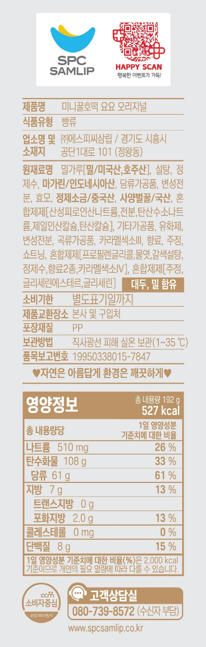 식품유형 빵류 업소명 및 소재지 ㈜에스피씨삼립/경기도 시흥시 공단1대로 101(정왕동) 원재료명 밀가루(밀/미국산, 호주산),설탕, 사탕수수원당(당류가공품), 변성전분,마가린/인도네시아산,효모,사양벌꿀/국산,정제소금, 혼합제제[산성피로인산나트륨,전분,탄산수소나트륨,제일인산칼슘,탄산칼슘],변성전분,유화제,기타가공품, 카라멜색소, 곡류가공품, 합성향료, 합성향료, 알레르기표시: 땅콩, 대두,밀 함유 유통기한 별도표기일까지 제품교환장소 본사 및 구입처 보관방법 직사광선을 피하여 서늘한 곳에 보관. 포장재질 폴리프로필렌 품목보고번호 19950338015-7847 고객상담실 080-739-8572 수신자부담 www.spcsamlip.co.kr 자연은 아름답게 환경은 깨끗하게.