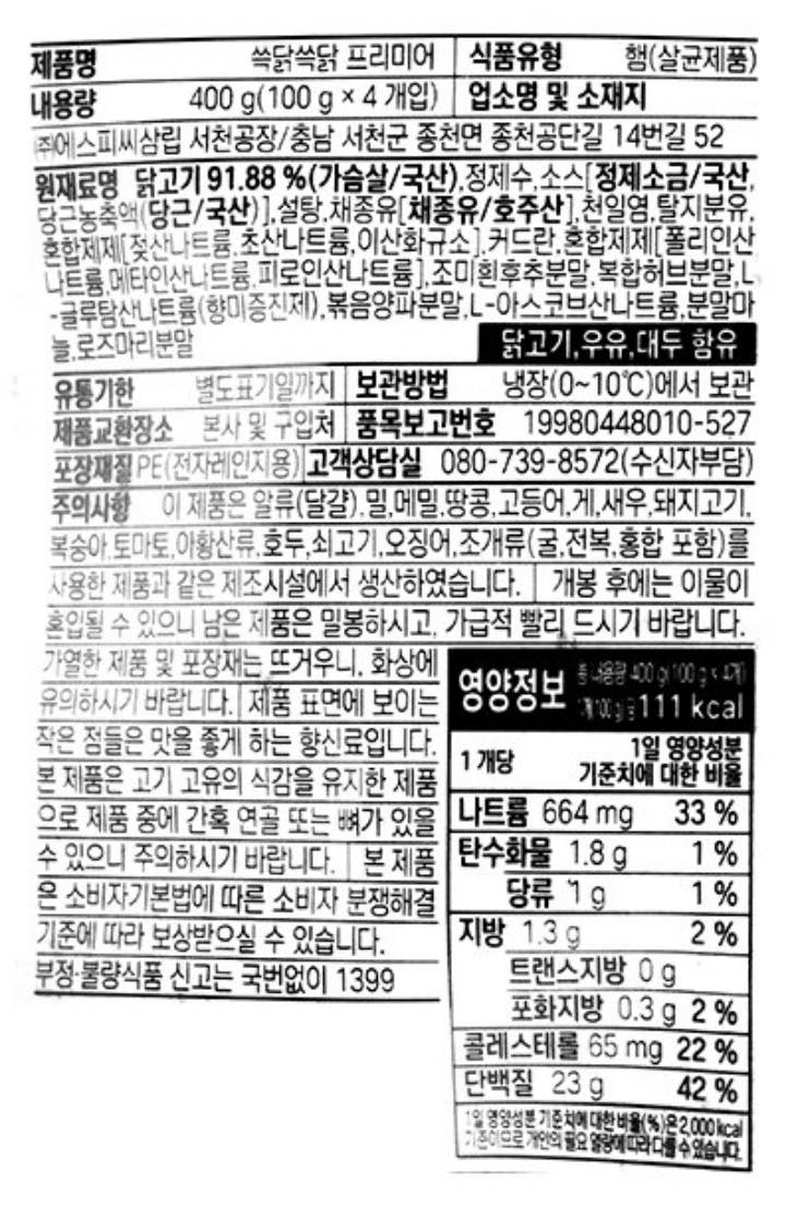 쓱닭쓱닭 오리지널 / 식품유형 : 햄(살균제품) / 내용량 :400g (100g x 4개입) / 업소명 및 소재지 : ㈜ 에스피씨삼립 서천공장 / 충남 서천군 종천면 종천공단길 14번길 52 / 원재료명 : 닭고기 93.55%(가슴살 / 국산) , 복합조미식품(가루엿분말,이스트엑기스분말/미국산),코코넛크림분말/말레이시아산,복합조미식품,염화칼륨,정제수,혼합분유/네덜란드산,복합허브분말,혼합제제,폴리인산나트륨,메타인산나트륨,피로인산나트륨,천일염,L아스코브산나트륨,우유,밀,닭고기함유/ 유통기한 별도표기일까지 / 포장재질 : 폴리에틸렌(PE),전자레인지용 / 보관방법 : 냉장(0~10℃)에서 보관 / 제품교환자소 : 본사 및 구입처 / 품목보고번호 : 19980448010-467 / 주의사항 : 이 제품은 알류(달걀),메밀,땅콩,대두,고등어,게,새우,돼지고기,복숭아,토마토,아황산류,호두,쇠고기,오징어,조개류(굴,전복,홍합 포함)을 사용한 제품과 같은 제조시설에서 생산하였습니다. 가열한 제품 및 포장재는 뜨거우니,화상에 유의하시기 바랍니다. 본 제품은 소비자기본법에 따른 소비자 분쟁해결기준에 따라 보상 받으실 수 있습니다. 부정 불량식품 신고는 국번없이1399 / 고객상담실 080-739-8572(수신자부담) / 나트륨105mg 5% / 탄수화물 4g 1% / 당류 3g 3% / 지방2.6g 5% / 트랜스지방0g / 포화지방1.0g 7% / 콜레스테롤 85mg 28% / 단백질 25g 45% / 1일 영양성분 기준치에 대한 비율(%)은 2,000kcal 기준이므로 개인의 필요 열량에 따라 다를 수 있습니다. 