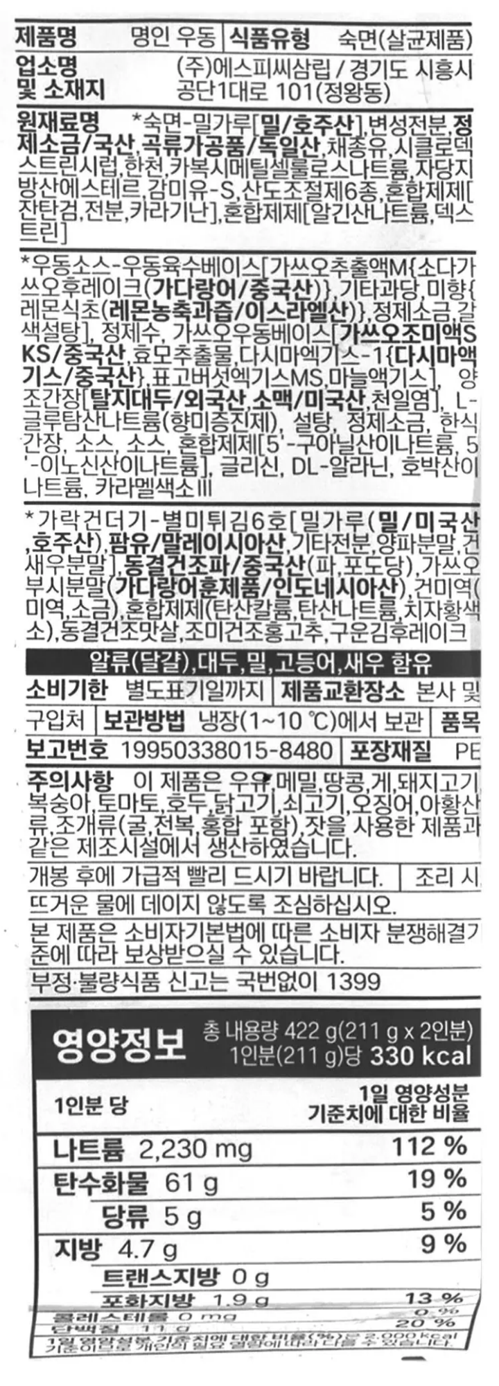 제품명 명인 우동 식품유형 숙면(살균제품) 업소명 및 소재지㈜에스피씨삼립/경기도 시흥시 공단1대로 101(정왕동) 원재료명 *숙면-밀가루[밀/호주산], 변성전분, 정제소금/국산, 곡류가공품/독일산, 채종유, 시클로덱스트린시럽, 한천, 카복시메틸셀룰로스나트륨, 자당지방산에스테르, 감미유-S, 산도조절제, 산도조절제, 산도조절제, 혼합제제[잔탄검,전분, 카라기난], 산도조절제, 산도조절제, 산도조절제, 혼합제제[알긴산나트륨, 덱스트린], *우동소스-우동육수베이스[가쓰오추출액M{소다가쓰오후레이크(가다랑어/중국산)}, 기타과당, 미향{레몬식초(레몬농축과즙/이스라엘산)}, 정제소금, 갈색설탕], 정제수, 가쓰오우동베이스[가쓰오조미액SKS{가쓰오부시추출물(가쓰오부시/중국산)}, 효모추출물, 다시마엑기스-1{다시마엑기스(다시마농축액/중국산)}. 표고버섯엑기스MS, 마늘액기스], 양조간장[양조간장원액/대만산], L-글루탐산나트륨(향미증진제), 설탕, 정제소금, 한식간장, 소스, 소스,5-리보뉴클레오티드이나트륨, 글리신, DL-알라닌, 호박산이나트륨, 카라멜색소 가락건더기-별미튀김6호[밀가루(밀/미국산,호주산), 팜유/말레이시아산, 기타전분, 양파분말, 건새우분말], 동결건조파/중국산(파,포도당), 가쓰오부시분말(가다랑어훈제품/인도네시아산), 건미역(미역,소금) 혼합제제(탄산칼륨,탄산나트륨, 치자황색소), 동결건조맛살,조미건조홍고추, 구운김후레이크 알류(달걀), 대두, 밀, 고등어, 새우 함유 유통기한 별도표기일까지 제품교환장소 본사 및 구입처 보관방법 냉장(1~10도)에서 보관 포장재질 PE 품목보고번호 19950338015-8480 주의사항 이 제품은 우유, 메밀, 땅콩, 게, 돼지고기, 복숭아, 토마토, 호두, 닭고기, 쇠고기, 오징어, 아황산류, 조개류(굴, 전복,홍합 포함), 잣을 사용한 제품과 같은 제조시설에서 생산하였습니다. 개봉 후에 가급적 빨리 드시기 바랍니다. 조리 시, 뜨거운 물에 데지 않도록 조심하십시오. 본 제품은 소비자기본법에 따른 소비자분쟁해결기준에