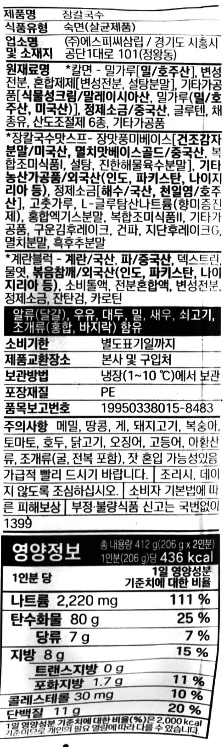 제품명 장칼국수 식품유형 숙면(살균제품) 업소명 및 소재지 ㈜에스피씨삼립/경기도 시흥시 공단1대로 101(정왕동) 원재료명 *칼면-밀가루[밀/호주산], 변성전분, 혼합제제[알파고구마전분, 알긴산나트륨], 곡류가공품/독일산, 정제소금/국산, 채종유, 기타가공품, 산도조절제, 산도조절제,산도조절제, 산도조절제, 산도조절제, 산도조절제, *장칼국수맛스프-장맛풍미베이스[건조감자분말/미국산,멸치맛베이스골드/중국산,고추장풍미분,설탕, 진한해물육수분말], 볶음참깨분말/외국산(인도,파키스탄,중국 등), 정제소금/국산, 고춧가루,L-글루탐산나트륨(향미증진제), 홍합엑기스분말, 소고기분말, 마늘베이스, 김후레이크, 건파, 지단후레이크, 멸치분말, 후추가루 *계란블럭-계란/국산,파/중국산,덱스트린,물엿, 볶음참깨/외국산(인도,파키스탄,나이지리아 등), 소비톨액, 전분혼합액, 변성전분, 정제소금, 잔탐검, 카로틴, 알류(달걀), 우유, 대두, 밀, 새우, 쇠고기, 오징어, 조개류(홍합, 바지락) 함유 유통기한 별도표기일까지 제품교환장소 본사 및 구입처 보관방법 냉장(1~10도)에서 보관 포장재질 PE 품목보고번호 19950338015-8483 주의사항 이 제품은 메밀, 땅콩,게, 돼지고기, 복숭아, 토마토, 호두, 닭고기, 고등어, 아황산류, 조개류(굴,전복 포함), 잣을 사용한 제품과 같은 제조시설에서 생산하였습니다. 개봉 후에 가급적 빨리 드시기 바랍니다. 조리시, 뜨거운 물에 데지 않도록 조심하십시오. 본 제품은 소비자기본법에 따른 소비자분쟁해결 기준에 따라 보상 받으실 수 있습니다. 부정. 불량식품 신고는 국번없이 1399 고객상담실 080-739-8572 수신자부담  www.spcsamlip.co.kr 