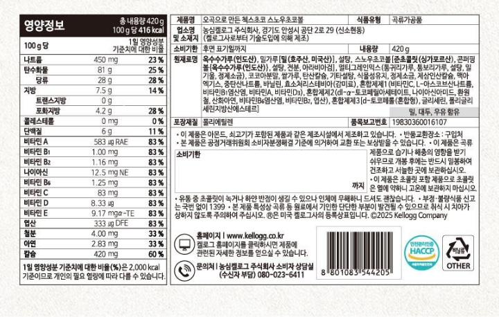 오곡으로 만든 첵스초코 스노우 초코볼 식품유형 시리얼류 업소명 및 소재지 농심켈로그 주식회사, 경기도 안성시 공단 2로 29(신소현동) (켈로그사로부터 기술도입에 의해 제조) 유통기한 윗면 표기일까지 내용량 420g 원재료명 옥수수가루(인도산), 설탕, 밀가루(호주산, 미국산), 스노우초코볼[준초콜릿(싱가포르산), 콘퍼핑볼(옥수수가루: 인도산 66.7%, 호주산 33.3%), 설탕,전분,아라비아검], 멀티그레인믹스,코코아분말,쌀가루,탄산칼슘,제삼인산칼슘,식물성유지,정제소금,맥아엑기스,중탄산나트륨,바닐린,혼합제제1[비타민C,L-아스코브산나트륨,비타민B1염산염,비타민A,비타민D3,혼합제제2[dl-a-토코페릴아세테이트,나이아신아미드,환원철,산화아연,비타민B6염산염,비타민B2,엽산],혼합제제3[d-토코페롤(혼합형), 글리세린,글리세린지방산에스테르  밀,대두,우유함유 포장재질 폴리프로필렌 품목보고번호 19830360016107  이 제품은 아몬드, 쇠고기가 포함된 제품과 같은 제조시설에서 제조하고 있습니다. 본 제품은 공정거래위원회 소비자분쟁해결 기준에 의거하여 교환 또는 보상받을 수 있습니다. 반품교환장소: 구입처 부정 불량식품 신고는 국번 없이 1399 이 제품은 곡류 제품으로 습기나 해충의 영향을 받기 쉬우므로 개봉 후에는 반드시 밀봉하여 건조하고 서늘한 곳에 보관하십시오. 본 제품은 특성상 곡류 등 원료에서 기인한 단단한 부분이 발견될 수 있으므로 취식 시 치아가 상하지 않도록 주의하여 주십시오. 섭취방법 : 본 제품 30g과 우유 200ml를 함꼐 드세요. R은 미국 켈로그사의 등록상표입니다. C2019Kellogg Company 영양정보 총내용량 420g 1회섭취참고량(30g)당 122Kcal 30g당 1일 영양성분 기준치에 대한 비율 나트륨 135mg 7% 탄수화물 24.4g 8% 당류 9.9g 10% 지방 2g 4% 트랜스지방 0g 포화지방 1.2g 8% 콜레스테롤 0mg 0% 단백질 1.5g 3% 비타민A 175ugRE 25% 비타민B1 0.30mg 2