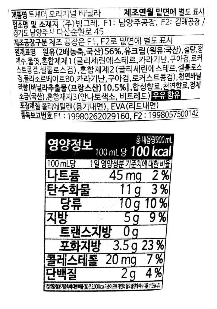 제품명:투게더 오리지널 바닐라 업소명 및 소재지:(주)빙그레,F1:경기도 남양주시 다산순환로 45,F2:경남 김해시 한림면 고모로 768 제조공장구분:제조 공장은 F1,F2로 밑면에 별도 표시 제조연월:밑면에 별도 표시 원재료명:원유(2배농축,국산)56%, 유크림(원유:국산),설탕,정제수,물엿,혼합제제1(카라기난,구아검,로커스트콩검,셀룰로스검,유화제),혼합제2(로커스트콩검,유화제,구아검,셀루로스검,카라기난),천연바닐라향0.04%[바닐라추출물(프랑스산:고형분31%)10.5%],천연향료,합성향료,정제소금(국산),혼합제제3(안나토색소,비트레드) 우유 함유 포장재질:폴리에틸렌(용기내면), EVA(리드내면) 품목보고번호 F1:19980262029, F2:1998057500142 영하 18도C이하에서 냉동 보관 부정,불량 식품 신고는 국번없이 1399 이 제품은 달걀,땅콩,대두,호두,밀,복숭아,토마토를 사용한 제품과 같은 제조시설에서 제조하고 있습니다. 본 제품은 소비자분쟁해결기준(공정거래위원회 고시)에 의거 교환 또는 보상받을 수 있습니다. 용기 뚜껑에 다치지 않도록 주의하시기 바랍니다. 고객상담실:전화080-022-0056(수신자 요금부담) 영양정보:총 내용량 900mL 100m당 100kcal 100mL당 1일 영양성분 기준치에 대한 비율 나트륨 45mg 2% 탄수화물 11g 3% 당류 10g 10% 지방 5g 9% 지방 트랜스지방 0g 포화지방 3.5g 23% 콜레스테롤 20mg 7% 단백질 2g 4%  1일 영양성분 기준치에 대한 비율(%)은 2,000kcal기준이므로 개인의 필요 열량에 따라 다를 수 있습니다.