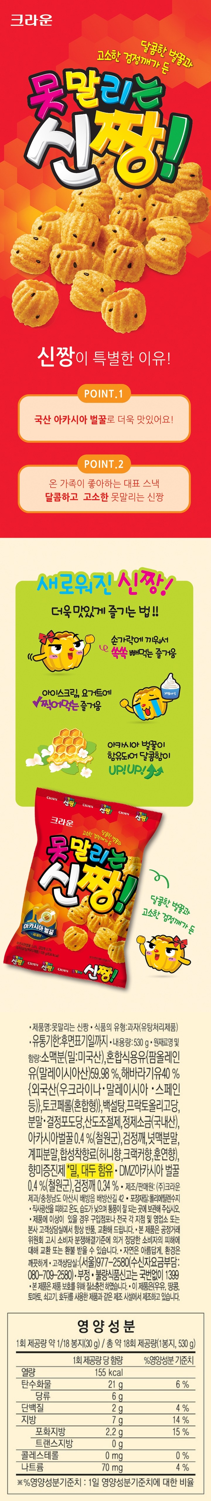 제품명 못말리는 신짱 식품유형 과자(유탕처리제품) 업소명 및 소재지 ㈜크라운제과 / 충청남도 아산시 배방읍 배방산길 42 유통기한 후면표기일까지 내용량 470g 원재료명 밀가루(밀:미국산), 혼합식용유[팜올레인유(말레이시아산) 59.98%,해바라기유{외국산(우크라이나, 말레이시아,스페인 등)} 40%, 토코페롤(혼합형)], 설탕, 올리고당, 포도당, 산도조절제1, 정제소금(국내산), 벌꿀, 검정깨, 복합조미식품1, 산도조절제2, 복합조미식품2, 합성향료(허니향, 크랙커향, 훈연향), 향미증진제 밀, 대두 함유 포장재질 폴리에틸렌 품목보고번호 1987046106882 이 제품은 (우유,땅콩,호두, 토마토, 닭고기, 쇠고기, 새우, 조개류, 오징어, 게)를 사용한 제품과 같은 시설에서 제조하고 있습니다. 