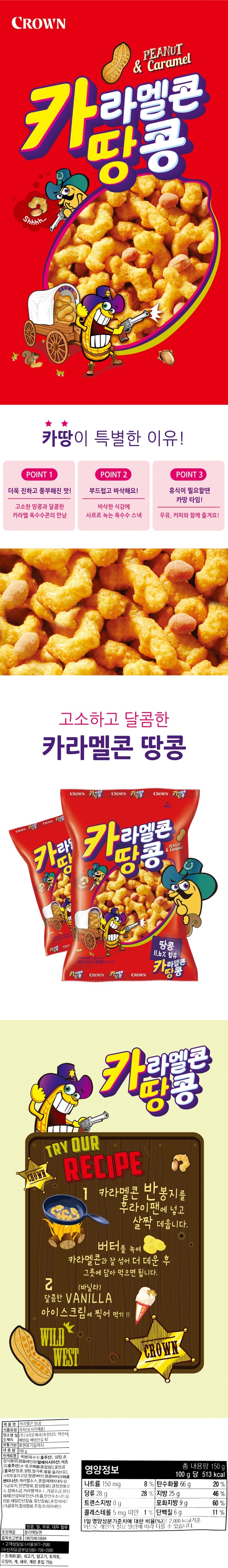 제품명 카라멜콘 땅콩 식품유형 과자(유처리제품) 업소명 및 소재지 ㈜크라운제과/충청남도 아산시 배방읍 배방산길 42 유통기한 후면표기일까지 내용량 150g 원재료명 옥분(옥수수:호주산), 혼합식용유[팜올레인유(말레이시아산), 해바라기유{외국산(우크라이나, 말레이시아, 스페인등)}, 토코페롤(혼합형)], 설탕, 꿀땅콩[중국산:땅콩, 설탕, 밀가루, 벌꿀, 올리브유], 땅콩버터1, 올리고당, 땅콩버터2, 캐러멜소스(칠레산), 결정셀룰로스, 정제소금, 카라멜색소I, 가공소금, 합성팽창제(산성피로인산나트륨, 탄산수소나트륨, 전분,제일인산칼슘, 젖산칼슘), 혼합제제1(대두유,가공유지, 천연향료, 합성향료), 혼합제제2(가공유지, 합성향료, 주정, 트리아세틴) 땅콩, 밀, 우유, 대두 함유 포장재질 폴리에틸렌 품목보고번호 198704610684 고객상담실 (서울)977-2580 (수신자요금부담) 080-709-2580 영양정보 총 내용량 150g  나트륨 160mg(8%) 탄수화물 64g(20%) 당류 29g(29%) 지방 28g(52%) 트랜스지방 0g 포화지방 9g(60%) 콜레스테롤 0mg(0%) 단백질 6g(11%) 1일 영양성분기준치에 대한 비율(%)은 2,000kcal 기준이므로 개인의 필요 열량에 따라 다를 수 있습니다. 