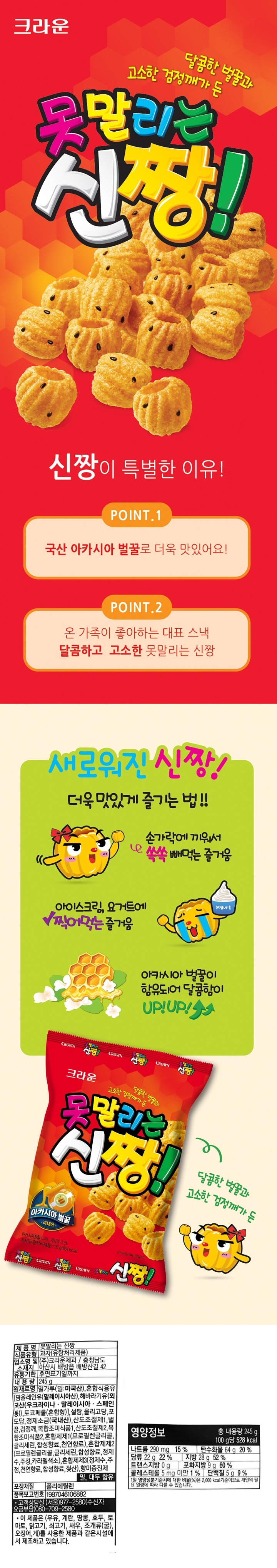 제품명 못말리는 신짱 식품유형 과자(유탕처리제품) 업소명 및 소재지 ㈜크라운제과 / 충청남도 아산시 배방읍 배방산길 42 유통기한 후면표기일까지 내용량 245g 원재료명 밀가루(밀:미국산), 혼합식용유[팜올레인유(말레이시아산) 해바라기유{외국산(우크라이나, 말레이시아,스페인 등)} 토코페롤(혼합형)], 설탕, 올리고당, 포도당, 정제소금(국내산), 산도조절제1, 벌꿀, 검정깨, 복합조미식품1, 산도조절제2, 복합조미식품2, 혼합제제1(프로필렌글리콜,글리세린,합성향료,천연향료), 혼합제제2(프로필렌글리콜,글리세린,합성향료,정제수,주정, 카라멜색소,) 혼합제제3(정제수, 주정, 천연향료, 합성향료, 젖산) 향미증진제 밀, 대두 함유 포장재질 폴리에틸렌 품목보고번호 1987046106882 고객상담실 (서울) 977-2580 (수신자 요금부담) 080-709-2580